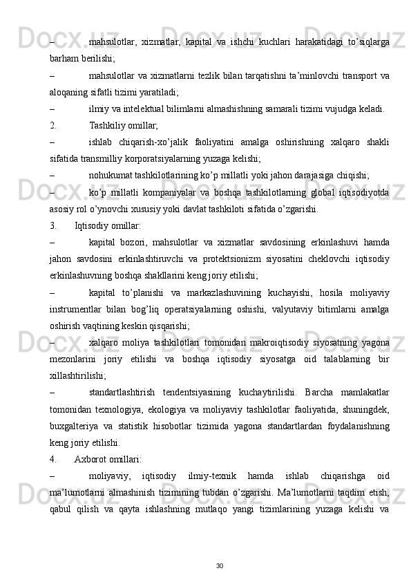 – mahsulotlar,   xizmatlar,   kapital   va   ishchi   kuchlari   harakatidagi   to’siqlarga
barham berilishi;
– mahsulotlar  va  xizmatlarni  tezlik  bilan tarqatishni   ta’minlovchi   transport  va
aloqaning sifatli tizimi yaratiladi; 
– ilmiy va intelektual bilimlarni almashishning samarali tizimi vujudga keladi.
2. Tashkiliy omillar;
– ishlab   chiqarish-xo’jalik   faoliyatini   amalga   oshirishning   xalqaro   shakli
sifatida transmilliy korporatsiyalarning yuzaga kelishi;
– nohukumat tashkilotlarining ko’p millatli yoki jahon darajasiga chiqishi;  
– ko’p   millatli   kompaniyalar   va   boshqa   tashkilotlarning   global   iqtisodiyotda
asosiy rol o’ynovchi xususiy yoki davlat tashkiloti sifatida o’zgarishi.
3. Iqtisodiy omillar:
– kapital   bozori,   mahsulotlar   va   xizmatlar   savdosining   erkinlashuvi   hamda
jahon   savdosini   erkinlashtiruvchi   va   protektsionizm   siyosatini   cheklovchi   iqtisodiy
erkinlashuvning boshqa shakllarini keng joriy etilishi;
– kapital   to’planishi   va   markazlashuvining   kuchayishi,   hosila   moliyaviy
instrumentlar   bilan   bog’liq   operatsiyalarning   oshishi,   valyutaviy   bitimlarni   amalga
oshirish vaqtining keskin qisqarishi;
– xalqaro   moliya   tashkilotlari   tomonidan   makroiqtisodiy   siyosatning   yagona
mezonlarini   joriy   etilishi   va   boshqa   iqtisodiy   siyosatga   oid   talablarning   bir
xillashtirilishi;
– standartlashtirish   tendentsiyasining   kuchaytirilishi.   Barcha   mamlakatlar
tomonidan   texnologiya,   ekologiya   va   moliyaviy   tashkilotlar   faoliyatida,   shuningdek,
buxgalteriya   va   statistik   hisobotlar   tizimida   yagona   standartlardan   foydalanishning
keng joriy etilishi.
4. Axborot omillari:
– moliyaviy,   iqtisodiy   ilmiy-texnik   hamda   ishlab   chiqarishga   oid
ma’lumotlarni   almashinish   tizimining   tubdan   o’zgarishi.   Ma’lumotlarni   taqdim   etish,
qabul   qilish   va   qayta   ishlashning   mutlaqo   yangi   tizimlarining   yuzaga   kelishi   va
30 