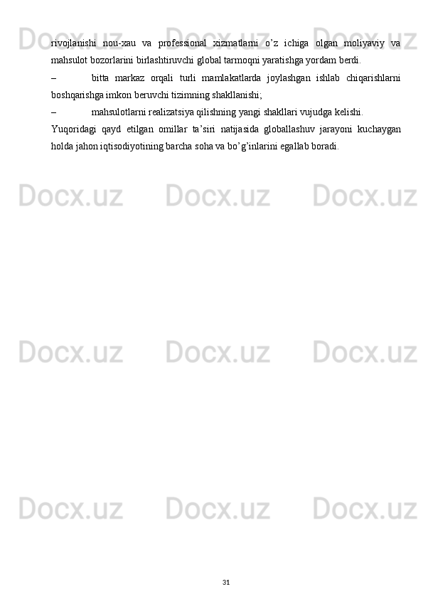 rivojlanishi   nou-xau   va   professional   xizmatlarni   o’z   ichiga   olgan   moliyaviy   va
mahsulot bozorlarini birlashtiruvchi global tarmoqni yaratishga yordam berdi. 
– bitta   markaz   orqali   turli   mamlakatlarda   joylashgan   ishlab   chiqarishlarni
boshqarishga imkon beruvchi tizimning shakllanishi;
– mahsulotlarni realizatsiya qilishning yangi shakllari vujudga kelishi.
Yuqoridagi   qayd   etilgan   omillar   ta’siri   natijasida   globallashuv   jarayoni   kuchaygan
holda jahon iqtisodiyotining barcha soha va bo’g’inlarini egallab boradi. 
31 