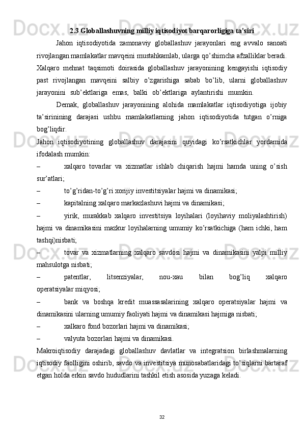 2.3 Globallashuvning milliy iqtisodiyot barqarorligiga ta’siri
          Jahon   iqtisodiyotida   zamonaviy   globallashuv   jarayonlari   eng   avvalo   sanoati
rivojlangan mamlakatlar mavqeini mustahkamlab, ularga qo’shimcha afzalliklar beradi.
Xalqaro   mehnat   taqsimoti   doirasida   globallashuv   jarayonining   kengayishi   iqtisodiy
past   rivojlangan   mavqeini   salbiy   o’zgarishiga   sabab   bo’lib,   ularni   globallashuv
jarayonini   sub’ektlariga   emas,   balki   ob’ektlariga   aylantirishi   mumkin.              
          Demak,   globallashuv   jarayonining   alohida   mamlakatlar   iqtisodiyotiga   ijobiy
ta’sirinining   darajasi   ushbu   mamlakatlarning   jahon   iqtisodiyotida   tutgan   o’rniga
bog’liqdir. 
Jahon   iqtisodiyotining   globallashuv   darajasini   quyidagi   ko’rsatkichlar   yordamida
ifodalash mumkin:
– xalqaro   tovarlar   va   xizmatlar   ishlab   chiqarish   hajmi   hamda   uning   o’sish
sur’atlari;
– to’g’ridan-to’g’ri xorijiy  i nvestitsiyalar hajmi va dinamikasi;
– kapitalning xalqaro markazlashuvi hajmi va dinamikasi;
– yirik,   murakkab   xalqaro   investitsiya   loyihalari   (loyihaviy   moliyalashtirish)
hajmi   va   dinamikasini   mazkur   loyihalarning   umumiy   ko’rsatkichiga   (ham   ichki,   ham
tashqi)nisbati;
– tovar   va   xizmatlarning   xalqaro   savdosi   hajmi   va   dinamikasini   yalpi   milliy
mahsulotga nisbati;
– patentlar,           litsenziyalar,           nou-xau           bil an           bog’liq           xalqaro
operatsiyalar miqyosi;
– bank   va   boshqa   kredit   muassasalarining   xalqaro   operatsiyalar   hajmi   va
dinamikasini ularning umumiy faoliyati hajmi va dinamikasi hajmiga nisbati;
– xalkaro fond bozorlari hajmi va dinamikasi;
– valyuta bozorlari hajmi va dinamikasi.
Makroiqtisodiy   darajadagi   globallashuv   davlatlar   va   integratsion   birlashmalarning
iqtisodiy faolligini oshirib, savdo va investitsiya munosabatlaridagi to’siqlarni bartaraf
etgan holda erkin savdo hududlarini tashkil etish asosida yuzaga keladi.
32