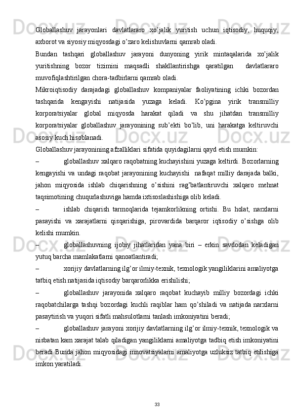 Globallashuv   jarayonlari   davlatlararo   xo’jalik   yuritish   uchun   iqtisodiy,   huquqiy,
axborot va siyosiy miqyosdagi o’zaro kelishuvlarni qamrab oladi. 
Bundan   tashqari   globallashuv   jarayoni   dunyoning   yirik   mintaqalarida   xo’jalik
yuritishning   bozor   tizimini   maqsadli   shakllantirishga   qaratilgan     davlatlararo
muvofiqlashtirilgan chora-tadbirlarni qamrab oladi.
Mikroiqtisodiy   darajadagi   globallashuv   kompaniyalar   faoliyatining   ichki   bozordan
tashqarida   kengayishi   natijasida   yuzaga   keladi.   Ko’pgina   yirik   transmilliy
korporatsiyalar   global   miqyosda   harakat   qiladi   va   shu   jihatdan   transmilliy
korporatsiyalar   globallashuv   jarayonining   sub’ekti   bo’lib,   uni   harakatga   keltiruvchi
asosiy kuch hisoblanadi.
Globallashuv jarayonining afzalliklari sifatida quyidagilarni qayd etish mumkin:
– globallashuv xalqaro raqobatning kuchayishini yuzaga keltirdi. Bozorlarning
kengayishi   va   undagi   raqobat   jarayonining   kuchayishi     nafaqat   milliy   darajada   balki,
jahon   miqyosida   ishlab   chiqarishning   o’sishini   rag’batlantiruvchi   xalqaro   mehnat
taqsimotining chuqurlashuviga hamda ixtisoslashishiga olib keladi. 
– ishlab   chiqarish   tarmoqlarida   tejamkorlikning   ortishi.   Bu   holat,   narxlarni
pasayishi   va   xarajatlarni   qisqarishiga,   pirovardida   barqaror   iqtisodiy   o’sishga   olib
kelishi mumkin. 
– globallashuvning   ijobiy   jihatlaridan   yana   biri   –   erkin   savdodan   keladigan
yutuq barcha mamlakatlarni qanoatlantiradi;
– xorijiy davlatlarning ilg’or ilmiy-texnik, texnologik yangiliklarini amaliyotga
tatbiq etish natijasida iqtisodiy barqarorlikka erishilishi;
– globallashuv   jarayonida   xalqaro   raqobat   kuchayib   milliy   bozordagi   ichki
raqobatchilarga   tashqi   bozordagi   kuchli   raqiblar   ham   qo’shiladi   va   natijada   narxlarni
pasaytirish va yuqori sifatli mahsulotlarni tanlash imkoniyatini beradi;
– globallashuv jarayoni xorijiy davlatlarning ilg’or ilmiy-texnik, texnologik va
nisbatan kam xarajat talab qiladigan yangiliklarni amaliyotga tadbiq etish imkoniyatini
beradi Bunda jahon miqyosidagi innovatsiyalarni amaliyotga uzluksiz tatbiq etilishiga
imkon yaratiladi.
33 