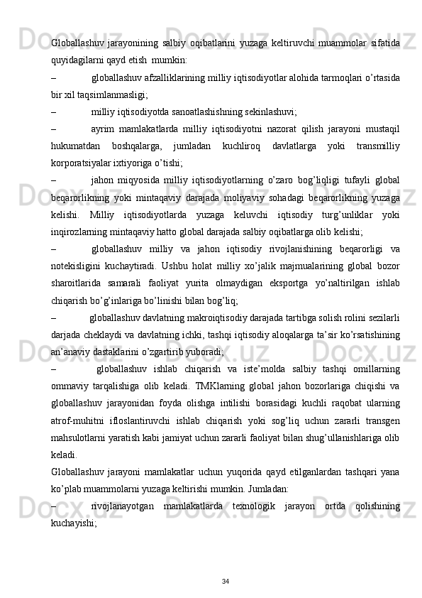 Globallashuv   jarayonining   salbiy   oqibatlarini   yuzaga   keltiruvchi   muammolar   sifatida
quyidagilarni qayd etish  mumkin:
– globallashuv afzalliklarining milliy iqtisodiyotlar alohida tarmoqlari o’rtasida
bir xil taqsimlanmasligi;
– milliy iqtisodiyotda sanoatlashishning sekinlashuvi;
– ayrim   mamlakatlarda   milliy   iqtisodiyotni   nazorat   qilish   jarayoni   mustaqil
hukumatdan   boshqalarga,   jumladan   kuchliroq   davlatlarga   yoki   transmilliy
korporatsiyalar ixtiyoriga o’tishi;
– jahon   miqyosida   milliy   iqtisodiyotlarning   o’zaro   bog’liqligi   tufayli   global
beqarorlikning   yoki   mintaqaviy   darajada   moliyaviy   sohadagi   beqarorlikning   yuzaga
kelishi.   Milliy   iqtisodiyotlarda   yuzaga   keluvchi   iqtisodiy   turg’unliklar   yoki
inqirozlarning mintaqaviy hatto global darajada salbiy oqibatlarga olib kelishi;
– globallashuv   milliy   va   jahon   iqtisodiy   rivojlanishining   beqarorligi   va
notekisligini   kuchaytiradi.   Ushbu   holat   milliy   xo’jalik   majmualarining   global   bozor
sharoitlarida   samarali   faoliyat   yurita   olmaydigan   eksportga   yo’naltirilgan   ishlab
chiqarish bo’g’inlariga bo’linishi bilan bog’liq;
– globallashuv davlatning makroiqtisodiy darajada tartibga solish rolini sezilarli
darjada cheklaydi va davlatning ichki, tashqi iqtisodiy aloqalarga ta’sir ko’rsatishining
an’anaviy dastaklarini o’zgartirib yuboradi;
–   globallashuv   ishlab   chiqarish   va   iste’molda   salbiy   tashqi   omillarning
ommaviy   tarqalishiga   olib   keladi.   TMKlarning   global   jahon   bozorlariga   chiqishi   va
globallashuv   jarayonidan   foyda   olishga   intilishi   borasidagi   kuchli   raqobat   ularning
atrof-muhitni   ifloslantiruvchi   ishlab   chiqarish   yoki   sog’liq   uchun   zararli   transgen
mahsulotlarni yaratish kabi jamiyat uchun zararli faoliyat bilan shug’ullanishlariga olib
keladi.
Globallashuv   jarayoni   mamlakatlar   uchun   yuqorida   qayd   etilganlardan   tashqari   yana
ko’plab muammolarni yuzaga keltirishi mumkin. Jumladan:
– rivojlanayotgan   mamlakatlarda   texnologik   jarayon   ortda   qolishining
kuchayishi;
34 