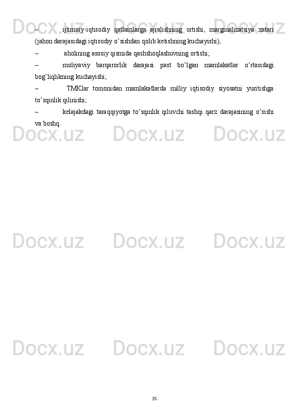 – ijtimoiy-iqtisodiy   qatlamlarga   ajralishning   ortishi,   marginalizatsiya   xatari
(jahon darajasidagi iqtisodiy o’sishdan qolib ketishning kuchayishi);
–  aholining asosiy qismida qashshoqlashuvning ortishi;
– moliyaviy   barqarorlik   darajasi   past   bo’lgan   mamlakatlar   o’rtasidagi
bog’liqlikning kuchayishi;
–   TMKlar   tomonidan   mamlakatlarda   milliy   iqtisodiy   siyosatni   yuritishga
to’sqinlik qilinishi;
– kelajakdagi   taraqqiyotga   to’sqinlik   qiluvchi   tashqi   qarz   darajasining   o’sishi
va boshq.
35 