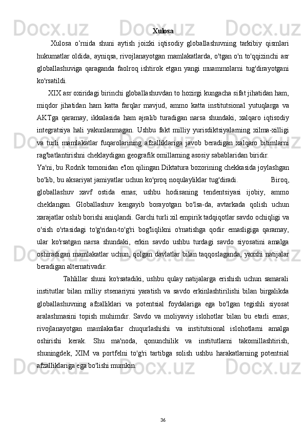 Xulosa
        Xulosa   o’rnida   shuni   aytish   joizki   iqtisodiy   globallashuvning   tarkibiy   qismlari
hukumatlar oldida, ayniqsa, rivojlanayotgan mamlakatlarda, o'tgan o'n to'qqizinchi asr
globallashuviga   qaraganda   faolroq   ishtirok   etgan   yangi   muammolarni   tug'dirayotgani
ko'rsatildi.
      XIX asr oxiridagi birinchi globallashuvdan to hozirgi kungacha sifat jihatidan ham,
miqdor   jihatidan   ham   katta   farqlar   mavjud,   ammo   katta   institutsional   yutuqlarga   va
AKTga   qaramay,   ikkalasida   ham   ajralib   turadigan   narsa   shundaki,   xalqaro   iqtisodiy
integratsiya   hali   yakunlanmagan.   Ushbu   fakt   milliy   yurisdiktsiyalarning   xilma-xilligi
va   turli   mamlakatlar   fuqarolarining   afzalliklariga   javob   beradigan   xalqaro   bitimlarni
rag'batlantirishni cheklaydigan geografik omillarning asosiy sabablaridan biridir.
Ya'ni, bu Rodrik tomonidan e'lon qilingan Diktatura bozorining chekkasida joylashgan
bo'lib, bu aksariyat jamiyatlar uchun ko'proq noqulayliklar tug'diradi.                 Biroq,
globallashuv   xavf   ostida   emas;   ushbu   hodisaning   tendentsiyasi   ijobiy,   ammo
cheklangan.   Globallashuv   kengayib   borayotgan   bo'lsa-da,   avtarkada   qolish   uchun
xarajatlar oshib borishi aniqlandi. Garchi turli xil empirik tadqiqotlar savdo ochiqligi va
o'sish   o'rtasidagi   to'g'ridan-to'g'ri   bog'liqlikni   o'rnatishga   qodir   emasligiga   qaramay,
ular   ko'rsatgan   narsa   shundaki,   erkin   savdo   ushbu   turdagi   savdo   siyosatini   amalga
oshiradigan mamlakatlar uchun, qolgan davlatlar bilan taqqoslaganda, yaxshi  natijalar
beradigan alternativadir.
                  Tahlillar   shuni   ko'rsatadiki,   ushbu   qulay   natijalarga   erishish   uchun   samarali
institutlar   bilan   milliy   stsenariyni   yaratish   va   savdo   erkinlashtirilishi   bilan   birgalikda
globallashuvning   afzalliklari   va   potentsial   foydalariga   ega   bo'lgan   tegishli   siyosat
aralashmasini   topish   muhimdir.   Savdo   va   moliyaviy   islohotlar   bilan   bu   etarli   emas;
rivojlanayotgan   mamlakatlar   chuqurlashishi   va   institutsional   islohotlarni   amalga
oshirishi   kerak.   Shu   ma'noda,   qonunchilik   va   institutlarni   takomillashtirish,
shuningdek,   XIM   va   portfelni   to'g'ri   tartibga   solish   ushbu   harakatlarning   potentsial
afzalliklariga ega bo'lishi mumkin.
36 