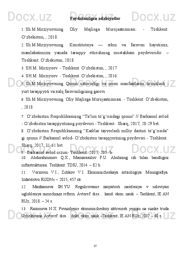 Foydalanilgan adabiyotlar
1. Sh.M.Mirziyoevning   Oliy   Majlisga   Murojaatnomasi.   -   Toshkent:
O‘zbekiston, , 2018. 
2. Sh.M.Mirziyoevning.   Konstitutsiya   —   erkin   va   farovon   hayotimiz,
mamlakatimizni   yanada   taraqqiy   ettirishning   mustahkam   poydevoridir.   –
Toshkent: O‘zbekiston, 2018.
3. SH.M. Mirziyoev. - Toshkent: O‘zbekiston, , 2017
4. SH.M. Mirziyoev. - Toshkent: O‘zbekiston, , 2016.
5. Sh.M.Mirziyoevning   Qonun   ustuvorligi   va   inson   manfaatlarini   ta'minlash   -
yurt taraqqiyoti va xalq farovonligining garovi.
6. Sh.M.Mirziyoevning. Oliy Majlisga Murojaatnomasi. - Toshkent: O‘zbekiston,
, 2018
7. O’zbekiston Respublikasining “Ta’lim to’g’risidagi qonun” // Barkamol avlod
- O’zbekiston taraqqiyotining poydevori.- Toshkent.: Sharq, 2017, 20-29 bet.
8. O’zbekiston   Respublikasining   “Kadrlar   tayyorlash   milliy   dasturi   to’g’risida”
gi qonun // Barkamol avlod- O’zbekiston taraqqiyotining poydevori.-   Toshkent.:
Sharq,  2017 , 31-61 bet.
9. Barkamol avlod orzusi- Toshkent.:2017, 205- b.
10. Abdurahmonov   Q.X.,   Mamarasulov   F.U.   Aholining   ish   bilan   bandligini
infrastrukturasi. Toshkent: TDIU, 2014. – 82   b.
11. Verxovin   V.I.,   Zubkov   V.I.   Ekonomicheskaya   sotsiologiya:   Monografiya.
Izdatelstvo RUDN» – 2015, 457   str.
12. Maxkamova   SH.YU.   Regulirovanie   zanyatosti   naseleniya   v   usloviyax
uglubleniya rыnochnыx reform. Avtoref. diss… kand. ekon. nauk. – Tashkent, IE AN
RUz, 2018. – 24   s.
13. Raximova   N.X.   Povыshenie   ekonomicheskoy   aktivnosti   jenщin   na   rыnke   truda
Uzbekistana. Avtoref. diss… dokt. ekon. nauk.–Tashkent, IE AN RUz, 2017.– 40   s.
37 