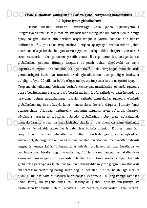 I.Bob. Globalizatsiyaning afzalliklari va globalizatsiyaning kamchiliklari
1.1 Iqtisodiyotni globallashuvi
Klassik   maktab   vakillari   nazariyasiga   ko’ra   jahon   iqtisodiyotining
integratsiyalashuvi   ish   taqsimoti   va   ixtisoslashtirishning   har   bir   davlat   uchun   o’ziga
qulay   bo’lgan   uslubda   olib   borilishi   orqali   istiqbolda   yaxshi   natijalar   olib   kelishi
kutilmoqda.   Bu   prinsiplar   rivojlanishda     orqada   qolayotgan   mamlakatlarni   jahon
bozoridan   o’ziga   kerakli   bo’lgan   texnologiya   va   boshqa   ishlab   chiqarish   vositalarini
arzon   narxlarda     olishga   zamin   yaratib   beradi.   Boshqa   tomondan   qaraganda   esa
globallashuv   jarayoni   ijtimoiy   tanglikni   yo’qotish   uchun   cheklovchi   va   qayta
taqsimlovchi  siyosat  olib borishda to’siq yaratadi.Bu holat  rivojlangan mamlakatlarda
yomonlashgani   kuchli   va   samarali   tarzda   globallashuvni   boshqaradigan   institutlar
yo’qligi tufayli  90-yillarda bo’lib o’tgan moliyaviy inqirozlarda o’z natijasini topgan .
To'qsoninchi   yillarning   boshidan   boshlab   kuchaygan   mamlakatlar   o'rtasida   iqtisodiy
o'zaro  bog'liqlikning   barqaror   o'sib   borishi   ma'lum   foyda   keltirdi   va  ba'zi   hollarda   bu
jarayonga   botgan   mamlakatlarga   to'siqlar   keltirib,   mamlakatlar   iqtisodiy   o'sishida
globallashuvning   ta'siri   haqida   katta   munozaralarni   keltirib   chiqardi.   Ijtimoiy   fanda
o'zgaruvchilar   o'rtasidagi   nedensellik   darajasini   aniqlash   qiyin   bo'lsa-da,   aksariyat
advokatlar,   asosan   iqtisodchilar,   iqtisodiy   globallashuv   ijobiy   ta'sir   ko'rsatmoqda
mamlakatlarning   o'sishi   va   yaqinlashishi,   chunki   bu   qashshoqlikni   kamaytirishning
omili   va   demokratik   tamoyillar   targ'ibotchisi   bo'lishi   mumkin.   Boshqa   tomondan,
tanqidchilar,   iqtisodiy   globallashuv   milliyni   zaiflashtirganligini   tasdiqlaydilar.
suverenitet, shuningdek g'oliblar va yutqazuvchilarni yaratadigan mamlakatlar o'rtasida
tengsizlik   yuzaga   keldi.   Yutqazuvchilar   odatda   rivojlanayotgan   mamlakatlarda   va
rivojlangan mamlakatlarning quyi sinflarida, g'oliblar esa rivojlangan mamlakatlarda va
ayrim rivojlanayotgan iqtisodiyotlarda qoladilar. Lotin Amerikasida haqiqiy tekislikda
globalizatsiya tanqidlari kuchli bo'lgan; bu pravoslavlikdan yuz o'girgan mamlakatlarda
chapparast   rahbarlarning   borligi   bilan   bog'liq.   Masalan,   birinchi   bo'lib   Ugo   Chaves
bilan,   bugun   esa   Nikolas   Maduro   bilan   bo'lgan   Venesuela   -   bu   eng   ko'zga   ko'ringan
holat.   Biroq,   bu   yagona   emas   edi.   Boshqalar   global   iqtisodiy   integratsiya   va
Vashington   konsensusi   uchun   Boliviyadan   Evo   Morales,   Ekvadordan   Rafael   Korrea,
4 