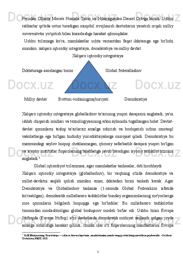 Perudan Ollanta Moisés Humala Tasso va Nikaraguadan Daniel Ortega kiradi. Ushbu
rahbarlar qit'ada ustun turadigan muqobil rivojlanish dasturlarini yaratish orqali milliy
suverenitetni yo'qotish bilan kurashishga harakat qilmoqdalar.
  Ushbu   trilemaga   ko'ra,   mamlakatlar   uchta   variantdan   faqat   ikkitasiga   ega   bo'lishi
mumkin: xalqaro iqtisodiy integratsiya, demokratiya va milliy davlat.
Xalqaro iqtisodiy integratsiya
Diktaturaga asoslangan bozor                              Global federallashuv
     
  Milliy davlat           Bretton-vudsningmajburiyati               Demokratiya
Xalqaro iqtisodiy integratsiya globallashuv ta'sirining yuqori darajasini anglatadi; ya'ni
ishlab chiqarish omillari va texnologiyasining erkin aylanishi tugallangan holat. Davlat-
davlat   qonunlarni   tashqi   ta'sirlarsiz   amalga   oshirish   va   boshqarish   uchun   mustaqil
vakolatlarga   ega   bo'lgan   hududiy   yurisdiktsiyalarga   murojaat   qiladi.   Demokratiya   bu
mazmundagi saylov huquqi cheklanmagan, ijtimoiy safarbarlik darajasi yuqori bo'lgan
va siyosiy institutlar fuqarolarning talablariga javob beradigan siyosiy tashkilot tizimini
anglatadi. 1
Global iqtisodiyot trilemmasi, agar mamlakatlar tanlasalar, deb hisoblaydi
Xalqaro   iqtisodiy   integratsiya   (globallashuv),   bir   vaqtning   o'zida   demokratiya   va
millat-davlatni   saqlab   qolish   mumkin   emas;   ikkitadan   birini   tanlash   kerak.   Agar
Demokratiya   va   Globallashuv   tanlansa   (1-rasmda   Global   Federalizm   sifatida
ko'rsatilgan), demokratik millatlararo tashkilotlar bunday organizmlarning me'yorlariga
mos   qonunlarni   belgilash   huquqiga   ega   bo'ladilar.   Bu   millatlararo   tashkilotlar
tomonidan   moslashtirilgan   global   boshqaruv   modeli   bo'lar   edi.   Ushbu   tizim   Evropa
Ittifoqida (Evropa Ittifoqi) a'zo davlatlarda demokratik mohiyat saqlanib qolgan joyda
amalga oshirishga harakat  qilindi, chunki ular o'z fuqarolarining manfaatlarini Evropa
1
  Sh.M.Mirziyoevning. Konstitutsiya — erkin va farovon hayotimiz, mamlakatimizni yanada taraqqiy ettirishning mustahkam poydevoridir. –Toshkent: 
O‘zbekiston NMIU, 2018.
5