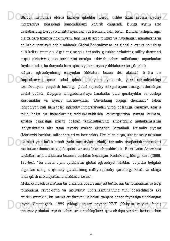 Ittifoqi   institutlari   oldida   himoya   qiladilar.   Biroq,   ushbu   tizim   asosan   siyosiy
integratsiya   sohasidagi   kamchiliklarni   keltirib   chiqaradi.   Bunga   ayrim   a'zo
davlatlarning Evropa konstitutsiyasidan voz kechishi dalil bo'ldi. Bundan tashqari, agar
biz xalqaro tizimda hokimiyatni taqsimlash aniq tengsiz va rivojlangan mamlakatlarni
qo'llab-quvvatlaydi deb hisoblasak, Global Federalizm aslida global diktatura bo'lishiga
olib  kelishi   mumkin.  Agar   eng  maqbul   iqtisodiy  guruhlar   o'zlarining   milliy   dasturlari
orqali   o'zlarining   kun   tartiblarini   amalga   oshirish   uchun   millatlararo   organlardan
foydalansalar, bu dunyoda ham iqtisodiy, ham siyosiy diktaturani targ'ib qiladi.
xalqaro   iqtisodiyotning   ehtiyojlari   (diktatura   bozori   deb   ataladi)   .6   Bu   o'z
fuqarolarining   qaror   qabul   qilish   qobiliyatini   yo'qotish,   ya'ni   iqtisodiyotdagi
demokratiyani   yo'qotish   hisobiga   global   iqtisodiy   integratsiyani   amalga   oshiradigan
davlat   bo'ladi.   Ko'pgina   antiglobalizatsiya   harakatlar   buni   qoralaydilar   va   boshqa
akademiklar   va   siyosiy   sharhlovchilar   "Davlatning   orqaga   chekinishi"   Jahon
iqtisodiyoti   hali   ham   to'liq   iqtisodiy   integratsiyadan   yiroq   bo'lishiga   qaramay,   agar   u
to'liq   bo'lsa   va   fuqarolarning   xohish-istaklarida   konvergentsiya   yuzaga   kelmasa,
amalga   oshirishga   mas'ul   bo'lgan   tashkilotlarning   jamoatchilik   muhokamalarini
izolyatsiyasida   aks   etgan   siyosiy   makon   qisqarishi   kuzatiladi.   iqtisodiy   siyosat
(Markaziy banklar, soliq idoralari va boshqalar). Shu bilan birga, ular ijtimoiy ta'minot
tizimlari   yo'q   bo'lib   ketadi   (yoki   xususiylashtiriladi),   iqtisodiy   rivojlanish   maqsadlari
esa bozor ishonchini saqlab qolish zarurati bilan almashtiriladi   Ba'zi Lotin Amerikasi
davlatlari ushbu diktatura bozorini boshdan kechirgan. Rodrikning fikriga ko'ra (2000,
183-bet),   "bir   marta   o'yin   qoidalarini   global   iqtisodiyot   talablari   bo'yicha   belgilab
olgandan   so'ng,   u   ijtimoiy   guruhlarning   milliy   iqtisodiy   qarorlarga   kirish   va   ularga
ta'sir qilish imkoniyatlarini cheklashi kerak".
Meksika misolida ma'lum bir diktatura bozori mavjud bo'lib, uni bir tomonlama va ko'p
tomonlama   savdo-sotiq   va   moliyaviy   liberallashtirishning   turli   bosqichlarida   aks
ettirish   mumkin,   bu   mamlakat   farovonlik   holati   xalqaro   bozor   foydasiga   tinchlangan
joyda.   Shuningdek,   1995   yildagi   inqiroz   paytida   XVF   (Xalqaro   valyuta   fondi)
moliyaviy   shokni   engish   uchun   zarur   mablag'larni   qarz   olishga   yordam   berish   uchun
6 