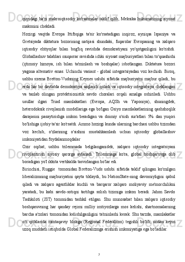 quyidagi   ba'zi   makroiqtisodiy   ko'rsatmalar   taklif   qilib,   Meksika   hukumatining   siyosat
makonini chekladi.
Hozirgi   vaqtda   Evropa   Ittifoqiga   ta'sir   ko'rsatadigan   inqiroz,   ayniqsa   Ispaniya   va
Gretsiyada   diktatura   bozorining   natijasi   shundaki,   fuqarolar   Evropaning   va   xalqaro
iqtisodiy   ehtiyojlar   bilan   bog'liq   ravishda   demokratiyani   yo'qotganligini   ko'rishdi.
Globallashuv talablari muqarrar ravishda ichki siyosat majburiyatlari bilan to'qnashishi
(ijtimoiy   himoya,   ish   bilan   ta'minlash   va   boshqalar)   isbotlangan.   Diktatura   bozori
yagona  alternativ  emas.  Uchinchi   variant  -  global   integratsiyadan   voz kechish.   Biroq,
ushbu sxema Bretton-Vudsning Keynes uslubi  sifatida majburiyatni  majbur  qiladi, bu
erda har bir davlatda demokratiya saqlanib qoladi va iqtisodiy integratsiya cheklangan
va   tanlab   olingan   protektsionistik   savdo   choralari   orqali   amalga   oshiriladi.   Ushbu
usullar   ilgari   Triad   mamlakatlari   (Evropa,   AQSh   va   Yaponiya),   shuningdek,
heterodoksik rivojlanish modellariga ega bo'lgan Osiyo mamlakatlarining qashshoqlik
darajasini   pasaytirishga   imkon   beradigan   va   doimiy   o'sish   sur'atlari   5%   dan   yuqori
bo'lishiga ijobiy ta'sir ko'rsatdi. Ammo hozirgi kunda ularning barchasi ushbu tizimdan
voz   kechib,   o'zlarining   o'sishini   mustahkamlash   uchun   iqtisodiy   globallashuv
imkoniyatidan foydalanmoqdalar 
Oxir   oqibat,   ushbu   trilemmada   belgilanganidek,   xalqaro   iqtisodiy   integratsiyani
rivojlantirish   siyosiy   qarorga   aylanadi.   Trilemmaga   ko'ra,   global   boshqaruvga   olib
boradigan yo'l ikkita vertikalda tasvirlangan bo'lar edi.
Birinchisi,   Ruggie     tomonidan   Bretton-Vuds   uslubi   sifatida   taklif   qilingan   ko'milgan
liberalizmning   majburiyatini   qayta   tiklaydi,   bu   NationState-ning   davomiyligini   qabul
qiladi   va   xalqaro   agentliklar   kuchli   va   barqaror   xalqaro   moliyaviy   me'morchilikni
yaratadi,   bu   kabi   savdo-sotiqni   tartibga   solish   tizimiga   imkon   beradi.   Jahon   Savdo
Tashkiloti   (JST)   tomonidan   tashkil   etilgan.   Shu   munosabat   bilan   xalqaro   iqtisodiy
boshqaruvning   har   qanday   rejimi   milliy   imtiyozlarga   mos   kelishi,   shartnomalarning
barcha a'zolari  tomonidan kelishilganligini  ta'minlashi  kerak. Shu tarzda, mamlakatlar
o'z   qit'alarida   mintaqaviy   blokga   (Regional   Federalizm)   tegishli   bo'lib,   undan   keyin
uzoq muddatli istiqbolda Global Federalizmga erishish imkoniyatiga ega bo'ladilar.
7 