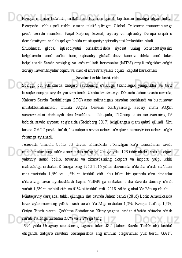 Evropa   inqirozi   holatida,   millatlararo   loyihani   qurish   tajribasini   hisobga   olgan   holda,
Evropada   ushbu   yo'l   ushbu   asarda   taklif   qilingan   Global   Trilemma   muammolariga
javob   berishi   mumkin.   Faqat   ko'proq   federal,   siyosiy   va   iqtisodiy   Evropa   orqali   u
demokratiyani saqlab qolgan holda mintaqaviy iqtisodiyotni birlashtira oladi.
Shubhasiz,   global   iqtisodiyotni   birlashtirishda   siyosat   uning   konstitutsiyasini
belgilovchi   omil   bo'lsa   ham,   iqtisodiy   globallashuv   kamida   ikkita   omil   bilan
belgilanadi: Savdo ochiqligi va ko'p millatli korxonalar (MTM) orqali to'g'ridan-to'g'ri
xorijiy investitsiyalar oqimi va chet el investitsiyalari oqimi. kapital harakatlari.
Savdoni erkinlashtirish
So'nggi   o'n   yilliklarda   xalqaro   savdoning   o'sishiga   texnologik   yangiliklar   va   tarif
to'siqlarining pasayishi yordam berdi. Ushbu tendentsiya Ikkinchi Jahon urushi oxirida,
Xalqaro   Savdo   Tashkilotiga   (ITO)   asos   solinadigan   paytdan   boshlandi   va   bu   nihoyat
mustahkamlanmadi,   chunki   AQSh   Gavana   Xartiyasidagi   asosiy   matn   AQSh
suverenitetini   cheklaydi   deb   hisobladi.   .   Natijada,   ITOning   ta'sis   xartiyasining   IV
bobida savdo siyosati  to'g'risida (Steinberg 2017) belgilangan qism  qabul  qilindi. Shu
tarzda GATT paydo bo'ldi, bu xalqaro savdo uchun to'siqlarni kamaytirish uchun to'g'ri
forumga aylanadi.
Jenevada   birinchi   bo'lib   23   davlat   ishtirokida   o'tkazilgan   ko'p   tomonlama   savdo
muzokaralarining sakkiz raundidan so'ng va Urugvayda   123 ishtirokchi ishtirok etgan
yakuniy   raund   bo'lib,   tovarlar   va   xizmatlarning   eksport   va   importi   yalpi   ichki
mahsulotga nisbatan 8 foizga teng 1960-2015 yillar davomida o'rtacha o'sish sur'atlari
mos   ravishda   1,6%   va   1,5%   ni   tashkil   etdi,   shu   bilan   bir   qatorda   a'zo   davlatlar
o'rtasidagi   tovar   ayirboshlash   hajmi   YaIM9   ga   nisbatan   o'sha   davrda   doimiy   o'sish
sur'ati 1,5% ni tashkil etdi va 61% ni tashkil etdi. 2018  yilda global YaIMning ulushi .
Mintaqaviy darajada, tahlil qilingan shu davrda Jahon banki (2016) Lotin Amerikasida
tovar  aylanmasining  yillik o'sish  sur'ati  YaIMga  nisbatan 1,2%, Evropa Ittifoqi  1,5%,
Osiyo   Tinch   okeani   Qo'shma   Shtatlar   va   Xitoy   yagona   davlat   sifatida   o'rtacha   o'sish
sur'ati YaIMga nisbatan 2,0% va 2,8% ga teng.
1994   yilda   Urugvay   raundining   tugashi   bilan   JST   (Jahon   Savdo   Tashkiloti)   tashkil
etilganda   xalqaro   savdoni   boshqarishda   eng   muhim   o'zgarishlar   yuz   berdi.   GATT
8 