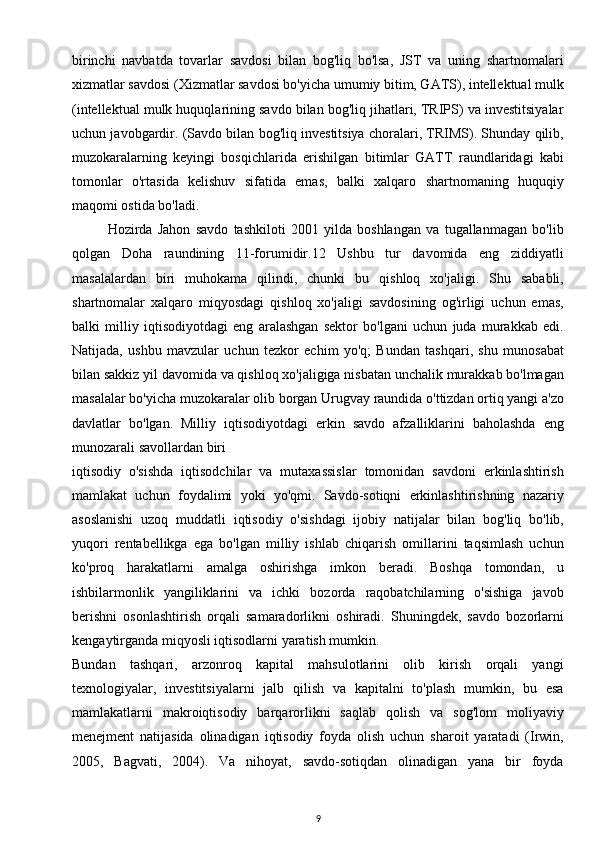 birinchi   navbatda   tovarlar   savdosi   bilan   bog'liq   bo'lsa,   JST   va   uning   shartnomalari
xizmatlar savdosi (Xizmatlar savdosi bo'yicha umumiy bitim, GATS), intellektual mulk
(intellektual mulk huquqlarining savdo bilan bog'liq jihatlari, TRIPS) va investitsiyalar
uchun javobgardir. (Savdo bilan bog'liq investitsiya choralari, TRIMS). Shunday qilib,
muzokaralarning   keyingi   bosqichlarida   erishilgan   bitimlar   GATT   raundlaridagi   kabi
tomonlar   o'rtasida   kelishuv   sifatida   emas,   balki   xalqaro   shartnomaning   huquqiy
maqomi ostida bo'ladi.
Hozirda   Jahon   savdo   tashkiloti   2001   yilda   boshlangan   va   tugallanmagan   bo'lib
qolgan   Doha   raundining   11-forumidir.12   Ushbu   tur   davomida   eng   ziddiyatli
masalalardan   biri   muhokama   qilindi,   chunki   bu   qishloq   xo'jaligi.   Shu   sababli,
shartnomalar   xalqaro   miqyosdagi   qishloq   xo'jaligi   savdosining   og'irligi   uchun   emas,
balki   milliy   iqtisodiyotdagi   eng   aralashgan   sektor   bo'lgani   uchun   juda   murakkab   edi.
Natijada,   ushbu   mavzular   uchun   tezkor   echim   yo'q;   Bundan   tashqari,   shu   munosabat
bilan sakkiz yil davomida va qishloq xo'jaligiga nisbatan unchalik murakkab bo'lmagan
masalalar bo'yicha muzokaralar olib borgan Urugvay raundida o'ttizdan ortiq yangi a'zo
davlatlar   bo'lgan.   Milliy   iqtisodiyotdagi   erkin   savdo   afzalliklarini   baholashda   eng
munozarali savollardan biri
iqtisodiy   o'sishda   iqtisodchilar   va   mutaxassislar   tomonidan   savdoni   erkinlashtirish
mamlakat   uchun   foydalimi   yoki   yo'qmi.   Savdo-sotiqni   erkinlashtirishning   nazariy
asoslanishi   uzoq   muddatli   iqtisodiy   o'sishdagi   ijobiy   natijalar   bilan   bog'liq   bo'lib,
yuqori   rentabellikga   ega   bo'lgan   milliy   ishlab   chiqarish   omillarini   taqsimlash   uchun
ko'proq   harakatlarni   amalga   oshirishga   imkon   beradi.   Boshqa   tomondan,   u
ishbilarmonlik   yangiliklarini   va   ichki   bozorda   raqobatchilarning   o'sishiga   javob
berishni   osonlashtirish   orqali   samaradorlikni   oshiradi.   Shuningdek,   savdo   bozorlarni
kengaytirganda miqyosli iqtisodlarni yaratish mumkin.
Bundan   tashqari,   arzonroq   kapital   mahsulotlarini   olib   kirish   orqali   yangi
texnologiyalar,   investitsiyalarni   jalb   qilish   va   kapitalni   to'plash   mumkin,   bu   esa
mamlakatlarni   makroiqtisodiy   barqarorlikni   saqlab   qolish   va   sog'lom   moliyaviy
menejment   natijasida   olinadigan   iqtisodiy   foyda   olish   uchun   sharoit   yaratadi   (Irwin,
2005,   Bagvati,   2004).   Va   nihoyat,   savdo-sotiqdan   olinadigan   yana   bir   foyda
9 