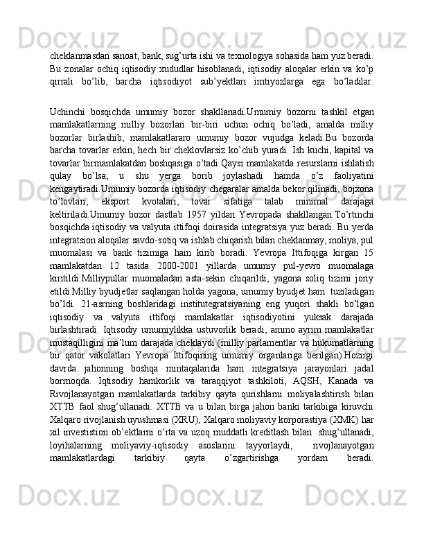 cheklanmasdan sanoat, bank, sug’urta ishi va texnologiya sohasida ham yuz beradi.
Bu   zonalar   ochiq   iqtisodiy  xududlar   hisoblanadi,   iqtisodiy   aloqalar   erkin   va   ko’p
qirrali   bo’lib,   barcha   iqtisodiyot   sub’yektlari   imtiyozlarga   ega   bo’ladilar.
Uchinchi   bosqichda   umumiy   bozor   shakllanadi.Umumiy   bozorni   tashkil   etgan
mamlakatlarning   milliy   bozorlari   bir-biri   uchun   ochiq   bo’ladi,   amalda   milliy
bozorlar   birlashib,   mamlakatlararo   umumiy   bozor   vujudga   keladi.Bu   bozorda
barcha tovarlar  erkin, hech bir cheklovlarsiz ko’chib yuradi. Ish kuchi, kapital va
tovarlar birmamlakatdan boshqasiga o’tadi.Qaysi mamlakatda resurslarni ishlatish
qulay   bo’lsa,   u   shu   yerga   borib   joylashadi   hamda   o’z   faoliyatini
kengaytiradi.Umumiy bozorda iqtisodiy chegaralar amalda bekor qilinadi, bojxona
to’lovlari,   eksport   kvotalari,   tovar   sifatiga   talab   minimal   darajaga
keltiriladi.Umumiy   bozor   dastlab   1957   yildan   Yevropada   shakllangan.To’rtinchi
bosqichda iqtisodiy va valyuta ittifoqi doirasida integratsiya yuz beradi. Bu yerda
integratsion aloqalar savdo-sotiq va ishlab chiqarish bilan cheklanmay, moliya, pul
muomalasi   va   bank   tizimiga   ham   kirib   boradi.   Yevropa   Ittifoqiga   kirgan   15
mamlakatdan   12   tasida   2000-2001   yillarda   umumiy   pul-yevro   muomalaga
kiritildi.Milliypullar   muomaladan   asta-sekin   chiqarildi,   yagona   soliq   tizimi   joriy
etildi.Milliy byudjetlar saqlangan holda yagona, umumiy byudjet ham  tuziladigan
bo’ldi.   21-asrning   boshlaridagi   institutegratsiyaning   eng   yuqori   shakli   bo’lgan
iqtisodiy   va   valyuta   ittifoqi   mamlakatlar   iqtisodiyotini   yuksak   darajada
birlashtiradi.   Iqtisodiy   umumiylikka   ustuvorlik   beradi,   ammo   ayrim   mamlakatlar
mustaqilligini ma’lum darajada cheklaydi  (milliy parlamentlar va hukumatlarning
bir   qator   vakolatlari   Yevropa   Ittifoqining   umumiy   organlariga   berilgan).Hozirgi
davrda   jahonning   boshqa   mintaqalarida   ham   integratsiya   jarayonlari   jadal
bormoqda.   Iqtisodiy   hamkorlik   va   taraqqiyot   tashkiloti,   AQSH,   Kanada   va
Rivojlanayotgan   mamlakatlarda   tarkibiy   qayta   qurishlarni   moliyalashtirish   bilan
XTTB   faol   shug’ullanadi.   XTTB   va   u   bilan   birga   jahon   banki   tarkibiga   kiruvchi
Xalqaro rivojlanish uyushmasi (XRU), Xalqaro moliyaviy korporastiya (XMK) har
xil investistion ob’ektlarni o’rta va uzoq muddatli kreditlash bilan   shug’ullanadi,
loyihalarning   moliyaviy-iqtisodiy   asoslarini   tayyorlaydi,     rivojlanayotgan
mamlakatlardagi   tarkibiy   qayta   o’zgartirishga   yordam   beradi. 