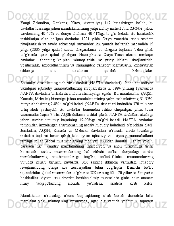 Yangi   Zelandiya,   Gonkong,   Хitoy,   Avstraliya)   147   birlashtirgan   bo’lib,   bu
davlatlar hissasiga jahon mamlakatlarining yalpi milliy mahsulotini 23-24%, jahon
savdosining   40-42%   va   dunyo   aholisini   40-41%ga   to’g’ri   keladi.   Bu   hamkorlik
tashkilotiga   a’zo   bo’lgan   davlatlar   1991   yilda   Osiyo   zonasida   erkin   savdoni
rivojlantirish   va   savdo   sohasidagi   samaradorlikni   yanada   ko’tarish   maqsadida   15
yilga   (2005   yilga   qadar)   savdo   chеgaralarini   va   chеgara   bojlarini   bekor.qilish
to’g’risida   qaror   qabul   qilishgan.   Hozirgikunda   Osiyo-Tinch   okeani   mintaqas
davlatlari   jahonning   ko’plab   mintaqalarida   moliyaviy   ishlarni   rivojlantirish,
vositachilik,   aхborotlashtirish   va   shuningdek   transport   хizmatlarini   kengaytirish
ishlariga   o’z   hissalarini   qo’shib   kelmoqdalar.
Shimoliy   Amerikaning   uch   yirik   davlati   (NAFTA   davlatlari).   Jahon   iqtisodiyoti
vaхalqaro   iqtisodiy   munosabatlarning   rivojlanishida   ni   1994   yilning   1yanvarida
NAFTA davlatlari birlashishi  muhim ahamiyatga egadir. Bu mamlakatlar (AQSh,
Kanada, Meksika)  hissasiga jahon mamlakatlarining yalpi mahsulotining 31-32%,
dunyo aholisining 7-8% i to’g’ri keladi (NAFTA davlatlari hududida 370 mln.dan
ortiq   aholi   yashaydi).   Bu   davlatlar   tomonidan   ishlab   chiqarilgan   yillik   tovar
vaхizmatlar hajmi 7 trln. AQSh dollarini tashkil qiladi. NAFTA davlatlari ulushiga
jahon   savdosi   umumiy   hajmining   19-20%ga   to’g’ri   keladi.   NAFTA   davlatlari
tomonidan   imzolangan   shartnomaning   asosiy   huquqiy   holatlarni   o’z   ichiga   oladi.
Jumladan,   AQSH,   Kanada   va   Meksika   davlatlari   o’rtasida   savdo   tovarlarga
nisbatan   bojlarni   bekor   qilish   kabi   ayrim   iqtisodiy   va     siyosiy   munosabatlarni
tartibga   solish.Global   muammolarning   mohiyati   shundan   iboratki,   ular   bu   yoki   u
darajada   har     qanday   mamlakatning   iqtisodiyoti   va   aholi   turmushiga   ta’sir
ko’rsatadi,   ushbu   muammolarning   hal   etilishi   bo’lsa,   dunyodagi   barcha
mamlakatlarning   hattiharakatlariga   bog’liq   bo’ladi.Global   muammolarning
vujudga   kelishi   birinchi   navbatda,   XX   asrning   ikkinchi   yarmidagi   iqtisodiy
rivojlanishning   o’ziga   xos   xususiyatlari   bilan   bog’liqdir.   Birinchi   bo’lib
iqtisodchilar global muammolar to’g’risida XX asrning 60 – 70 yillarida fikr yurita
boshladilar.   Aynan,   shu   davrdan   boshlab   ilmiy   muomalada   globalistika   atamasi
ilmiy   tadqiqotlarning   alohida   yo’nalishi   sifatida   kirib   keldi.
Mamlakatlar   o’rtasidagi   o’zaro   bog’liqlikning   o’sib   borish   sharoitida   bitta
mamlakat   yoki   mintaqaning   muammosi,   agar   o’z   vaqtida   yechimini   topmasa 