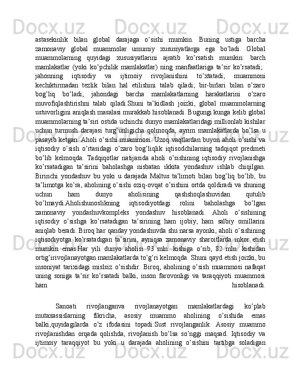 astasekinlik   bilan   global   darajaga   o’sishi   mumkin.   Buning   ustiga   barcha
zamonaviy   global   muammolar   umumiy   xususiyatlarga   ega   bo’ladi.   Global
muammolarning   quyidagi   xususiyatlarini   ajratib   ko’rsatish   mumkin:   barch
mamlakatlar   (yoki   ko’pchilik   mamlakatlar)   ning   manfaatlariga   ta’sir   ko’rsatadi;  	

jahonning   iqtisodiy   va   ijtimoiy   rivojlanishini   to’xtatadi;   muammoni	

kechiktirmadan   tezlik   bilan   hal   etilishini   talab   qiladi;   bir-birlari   bilan   o’zaro	

bog’liq   bo’ladi;   jahondagi   barcha   mamlakatlarning   harakatlarini   o’zaro	

muvofiqlashtirishni   talab   qiladi.Shuni   ta’kidlash   joizki,   global   muammolarning
ustuvorligini aniqlash masalasi murakkab hisoblanadi. Bugungi kunga kelib global
muammolarning ta’siri ostida uchinchi dunyo mamlakatlaridagi millionlab kishilar
uchun   turmush   darajasi   turg’unligicha   qolmoqda,   ayrim   mamlakatlarda   bo’lsa   u
pasayib ketgan. Aholi o’sishi muammosi. Uzoq vaqtlardan buyon aholi o’sishi va
iqtisodiy   o’sish   o’rtasidagi   o’zaro   bog’liqlik   iqtisodchilarning   tadqiqot   predmeti
bo’lib   kelmoqda.   Tadqiqotlar   natijasida   aholi   o’sishining   iqtisodiy   rivojlanishga
ko’rsatadigan   ta’sirini   baholashga   nisbatan   ikkita   yondashuv   ishlab   chiqilgan.
Birinchi   yondashuv   bu   yoki   u   darajada   Maltus   ta’limoti   bilan   bog’liq   bo’lib,   bu
ta’limotga ko’ra, aholining o’sishi oziq-ovqat o’sishini ortda qoldiradi va shuning
uchun   ham   dunyo   aholisining   qashshoqlashuvidan   qutulib
bo’lmaydi.Aholishunoslikning   iqtisodiyotdagi   rolini   baholashga   bo’lgan
zamonaviy   yondashuvkompleks   yondashuv   hisoblanadi.   Aholi   o’sishining
iqtisodiy   o’sishga   ko’rsatadigan   ta’sirining   ham   ijobiy,   ham   salbiy   omillarini
aniqlab beradi. Biroq har qanday yondashuvda shu narsa ayonki, aholi o’sishining
iqtisodiyotga   ko’rsatadigan   ta’sirini,   ayniqsa   zamonaviy   sharoitlarda   inkor   etish
mumkin   emas.Har   yili   dunyo   aholisi   93   mln.   kishiga   o’sib,   82   mln.   kishidan
ortig’irivojlanayotgan mamlakatlarda to’g’ri kelmoqda. Shuni qayd etish joizki, bu
insoniyat   tarixidagi   mislsiz   o’sishdir.   Biroq,   aholining   o’sish   muammosi   nafaqat
uning   soniga   ta’sir   ko’rsatadi   balki,   inson   farovonligi   va   taraqqiyoti   muammosi
ham   hisoblanadi.
    Sanoati   rivojlanganva   rivojlanayotgan   mamlakatlardagi   ko’plab
mutaxassislarning   fikricha,   asosiy   muammo   aholining   o’sishida   emas
balki,quyidagilarda   o’z   ifodasini   topadi:Sust   rivojlanganlik.   Asosiy   muammo
rivojlanishdan   orqada   qolishda,   rivojlanish   bo’lsa   so’nggi   maqsad.   Iqtisodiy   va
ijtimoiy   taraqqiyot   bu   yoki   u   darajada   aholining   o’sishini   tartibga   soladigan 