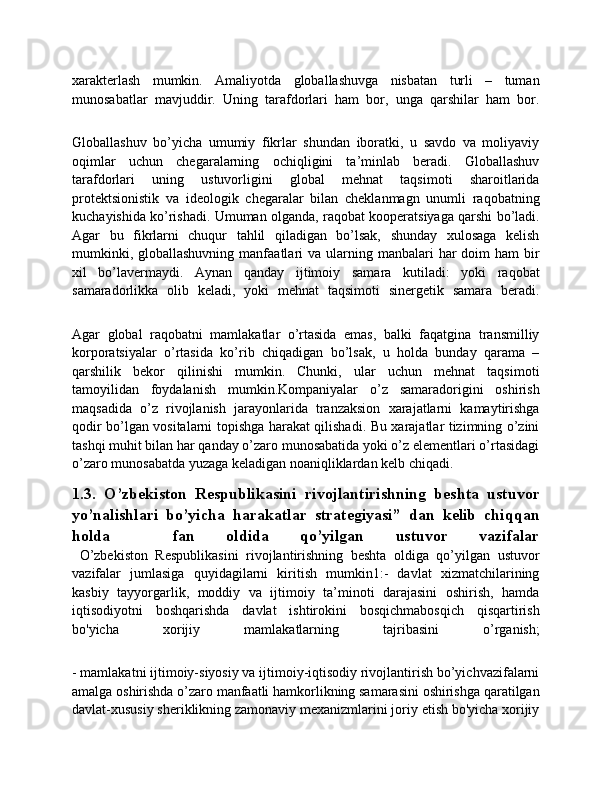 xarakterlash   mumkin.   Amaliyotda   globallashuvga   nisbatan   turli   –   tuman
munosabatlar   mavjuddir.   Uning   tarafdorlari   ham   bor,   unga   qarshilar   ham   bor.
Globallashuv   bo’yicha   umumiy   fikrlar   shundan   iboratki,   u   savdo   va   moliyaviy
oqimlar   uchun   chegaralarning   ochiqligini   ta’minlab   beradi.   Globallashuv
tarafdorlari   uning   ustuvorligini   global   mehnat   taqsimoti   sharoitlarida
protektsionistik   va   ideologik   chegaralar   bilan   cheklanmagn   unumli   raqobatning
kuchayishida ko’rishadi. Umuman olganda, raqobat kooperatsiyaga qarshi bo’ladi.
Agar   bu   fikrlarni   chuqur   tahlil   qiladigan   bo’lsak,   shunday   xulosaga   kelish
mumkinki,  globallashuvning  manfaatlari   va  ularning  manbalari  har  doim   ham  bir
xil   bo’lavermaydi.   Aynan   qanday   ijtimoiy   samara   kutiladi:   yoki   raqobat
samaradorlikka   olib   keladi,   yoki   mehnat   taqsimoti   sinergetik   samara   beradi.
Agar   global   raqobatni   mamlakatlar   o’rtasida   emas,   balki   faqatgina   transmilliy
korporatsiyalar   o’rtasida   ko’rib   chiqadigan   bo’lsak,   u   holda   bunday   qarama   –
qarshilik   bekor   qilinishi   mumkin.   Chunki,   ular   uchun   mehnat   taqsimoti
tamoyilidan   foydalanish   mumkin.Kompaniyalar   o’z   samaradorigini   oshirish
maqsadida   o’z   rivojlanish   jarayonlarida   tranzaksion   xarajatlarni   kamaytirishga
qodir bo’lgan vositalarni topishga harakat qilishadi. Bu xarajatlar tizimning o’zini
tashqi muhit bilan har qanday o’zaro munosabatida yoki o’z elementlari o’rtasidagi
o’zaro munosabatda yuzaga keladigan noaniqliklardan kelb chiqadi. 
1.3.   O’zbekiston   Respublikasini   rivojlantirishning   beshta   ustuvor
yo’nalishlari   bo’yicha   harakatlar   strategiyasi”   dan   kelib   chiqqan
holda     fan   oldida   qo’yilgan   ustuvor   vazifalar
  O’zbekiston   Respublikasini   rivojlantirishning   beshta   oldiga   qo’yilgan   ustuvor
vazifalar   jumlasiga   quyidagilarni   kiritish   mumkin1:-   davlat   xizmatchilarining
kasbiy   tayyorgarlik,   moddiy   va   ijtimoiy   ta’minoti   darajasini   oshirish,   hamda
iqtisodiyotni   boshqarishda   davlat   ishtirokini   bosqichmabosqich   qisqartirish
bo'yicha   xorijiy   mamlakatlarning   tajribasini   o’rganish;
- mamlakatni ijtimoiy-siyosiy va ijtimoiy-iqtisodiy rivojlantirish bo’yichvazifalarni
amalga oshirishda o’zaro manfaatli hamkorlikning samarasini oshirishga qaratilgan
davlat-xususiy sheriklikning zamonaviy mexanizmlarini joriy etish bo'yicha xorijiy 