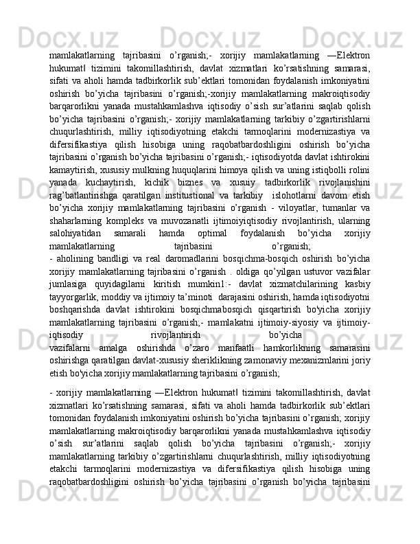 mamlakatlarning   tajribasini   o’rganish;-   xorijiy   mamlakatlarning   ―Elektron
hukumat   tizimini   takomillashtirish,   davlat   xizmatlari   ko’rsatishning   samarasi,‖
sifati va aholi hamda tadbirkorlik sub’ektlari tomonidan foydalanish  imkoniyatini
oshirish   bo’yicha   tajribasini   o’rganish;-xorijiy   mamlakatlarning   makroiqtisodiy
barqarorlikni   yanada   mustahkamlashva   iqtisodiy   o’sish   sur’atlarini   saqlab   qolish
bo’yicha   tajribasini   o’rganish;-   xorijiy   mamlakatlarning   tarkibiy   o’zgartirishlarni
chuqurlashtirish,   milliy   iqtisodiyotning   etakchi   tarmoqlarini   modernizastiya   va
difersifikastiya   qilish   hisobiga   uning   raqobatbardoshligini   oshirish   bo’yicha
tajribasini o’rganish bo’yicha tajribasini o’rganish;- iqtisodiyotda davlat ishtirokini
kamaytirish, xususiy mulkning huquqlarini himoya qilish va uning istiqbolli rolini
yanada   kuchaytirish,   kichik   biznes   va   xusuiy   tadbirkorlik   rivojlanishini
rag’batlantirishga   qaratilgan   institustional   va   tarkibiy     islohotlarni   davom   etish
bo’yicha   xorijiy   mamlakatlarning   tajribasini   o’rganish   -   viloyatlar,   tumanlar   va
shaharlarning   kompleks   va   muvozanatli   ijtimoiyiqtisodiy   rivojlantirish,   ularning
salohiyatidan   samarali   hamda   optimal   foydalanish   bo’yicha   xorijiy
mamlakatlarning   tajribasini   o’rganish;  
-   aholining   bandligi   va   real   daromadlarini   bosqichma-bosqich   oshirish   bo’yicha
xorijiy   mamlakatlarning   tajribasini   o’rganish   .   oldiga   qo’yilgan   ustuvor   vazifalar
jumlasiga   quyidagilarni   kiritish   mumkin1:-   davlat   xizmatchilarining   kasbiy
tayyorgarlik, moddiy va ijtimoiy ta’minoti  darajasini oshirish, hamda iqtisodiyotni
boshqarishda   davlat   ishtirokini   bosqichmabosqich   qisqartirish   bo'yicha   xorijiy
mamlakatlarning   tajribasini   o’rganish;-   mamlakatni   ijtimoiy-siyosiy   va   ijtimoiy-
iqtisodiy   rivojlantirish   bo’yicha  
vazifalarni   amalga   oshirishda   o’zaro   manfaatli   hamkorlikning   samarasini
oshirishga qaratilgan davlat-xususiy sheriklikning zamonaviy mexanizmlarini joriy
etish bo'yicha xorijiy mamlakatlarning tajribasini o’rganish;
-   xorijiy   mamlakatlarning   ―Elektron   hukumat   tizimini   takomillashtirish,   davlat	
‖
xizmatlari   ko’rsatishning   samarasi,   sifati   va   aholi   hamda   tadbirkorlik   sub’ektlari
tomonidan foydalanish imkoniyatini oshirish bo’yicha tajribasini o’rganish; xorijiy
mamlakatlarning   makroiqtisodiy   barqarorlikni   yanada   mustahkamlashva   iqtisodiy
o’sish   sur’atlarini   saqlab   qolish   bo’yicha   tajribasini   o’rganish;-   xorijiy
mamlakatlarning   tarkibiy   o’zgartirishlarni   chuqurlashtirish,   milliy   iqtisodiyotning
etakchi   tarmoqlarini   modernizastiya   va   difersifikastiya   qilish   hisobiga   uning
raqobatbardoshligini   oshirish   bo’yicha   tajribasini   o’rganish   bo’yicha   tajribasini 