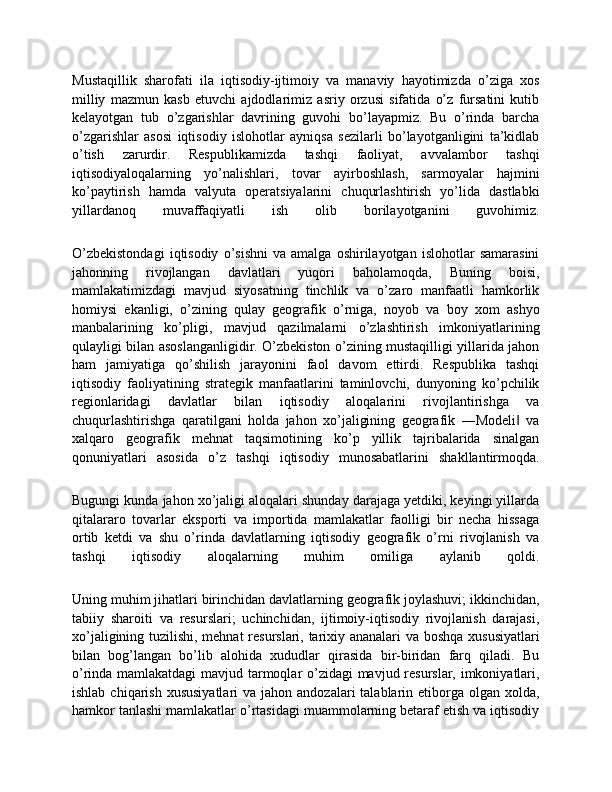 Mustaqillik   sharofati   ila   iqtisodiy-ijtimoiy   va   manaviy   hayotimizda   o’ziga   xos
milliy   mazmun   kasb   etuvchi   ajdodlarimiz   asriy   orzusi   sifatida   o’z   fursatini   kutib
kelayotgan   tub   o’zgarishlar   davrining   guvohi   bo’layapmiz.   Bu   o’rinda   barcha
o’zgarishlar   asosi   iqtisodiy   islohotlar   ayniqsa   sezilarli   bo’layotganligini   ta’kidlab
o’tish   zarurdir.   Respublikamizda   tashqi   faoliyat,   avvalambor   tashqi
iqtisodiyaloqalarning   yo’nalishlari,   tovar   ayirboshlash,   sarmoyalar   hajmini
ko’paytirish   hamda   valyuta   operatsiyalarini   chuqurlashtirish   yo’lida   dastlabki
yillardanoq   muvaffaqiyatli   ish   olib   borilayotganini   guvohimiz.
O’zbekistondagi   iqtisodiy   o’sishni   va   amalga   oshirilayotgan  islohotlar   samarasini
jahonning   rivojlangan   davlatlari   yuqori   baholamoqda,   Buning   boisi,
mamlakatimizdagi   mavjud   siyosatning   tinchlik   va   o’zaro   manfaatli   hamkorlik
homiysi   ekanligi,   o’zining   qulay   geografik   o’rniga,   noyob   va   boy   xom   ashyo
manbalarining   ko’pligi,   mavjud   qazilmalarni   o’zlashtirish   imkoniyatlarining
qulayligi bilan asoslanganligidir. O’zbekiston o’zining mustaqilligi yillarida jahon
ham   jamiyatiga   qo’shilish   jarayonini   faol   davom   ettirdi.   Respublika   tashqi
iqtisodiy   faoliyatining   strategik   manfaatlarini   taminlovchi,   dunyoning   ko’pchilik
regionlaridagi   davlatlar   bilan   iqtisodiy   aloqalarini   rivojlantirishga   va
chuqurlashtirishga   qaratilgani   holda   jahon   xo’jaligining   geografik   ―Modeli   va‖
xalqaro   geografik   mehnat   taqsimotining   ko’p   yillik   tajribalarida   sinalgan
qonuniyatlari   asosida   o’z   tashqi   iqtisodiy   munosabatlarini   shakllantirmoqda.
Bugungi kunda jahon xo’jaligi aloqalari shunday darajaga yetdiki, keyingi yillarda
qitalararo   tovarlar   eksporti   va   importida   mamlakatlar   faolligi   bir   necha   hissaga
ortib   ketdi   va   shu   o’rinda   davlatlarning   iqtisodiy   geografik   o’rni   rivojlanish   va
tashqi   iqtisodiy   aloqalarning   muhim   omiliga   aylanib   qoldi.
Uning muhim jihatlari birinchidan davlatlarning geografik joylashuvi; ikkinchidan,
tabiiy   sharoiti   va   resurslari;   uchinchidan,   ijtimoiy-iqtisodiy   rivojlanish   darajasi,
xo’jaligining tuzilishi, mehnat  resurslari, tarixiy ananalari  va boshqa xususiyatlari
bilan   bog’langan   bo’lib   alohida   xududlar   qirasida   bir-biridan   farq   qiladi.   Bu
o’rinda mamlakatdagi  mavjud tarmoqlar o’zidagi mavjud resurslar, imkoniyatlari,
ishlab  chiqarish  xususiyatlari   va jahon  andozalari  talablarin  etiborga  olgan  xolda,
hamkor tanlashi mamlakatlar o’rtasidagi muammolarning betaraf etish va iqtisodiy 