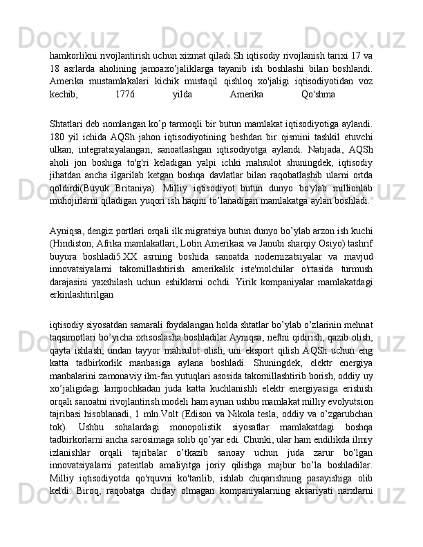 hamkorlikni rivojlantirish uchun xizmat qiladi.Sh iqtisodiy rivojlanish tarixi 17 va
18   asrlarda   aholining   jamoaxo’jaliklarga   tayanib   ish   boshlashi   bilan   boshlandi.
Amerika   mustamlakalari   kichik   mustaqil   qishloq   xo'jaligi   iqtisodiyotidan   voz
kechib,   1776   yilda   Amerika   Qo'shma  
Shtatlari deb nomlangan ko’p tarmoqli bir butun mamlakat iqtisodiyotiga aylandi.
180   yil   ichida   AQSh   jahon   iqtisodiyotining   beshdan   bir   qismini   tashkil   etuvchi
ulkan,   integratsiyalangan,   sanoatlashgan   iqtisodiyotga   aylandi.   Natijada,   AQSh
aholi   jon   boshiga   to'g'ri   keladigan   yalpi   ichki   mahsulot   shuningdek,   iqtisodiy
jihatdan   ancha   ilgarilab   ketgan   boshqa   davlatlar   bilan   raqobatlashib   ularni   ortda
qoldirdi(Buyuk   Britaniya).   Milliy   iqtisodiyot   butun   dunyo   bo'ylab   millionlab
muhojirlarni qiladigan yuqori ish haqini to’lanadigan mamlakatga aylan boshladi.  
Ayniqsa, dengiz portlari orqali ilk migratsiya butun dunyo bo’ylab arzon ish kuchi
(Hindiston, Afrika mamlakatlari, Lotin Amerikasi va Janubi sharqiy Osiyo) tashrif
buyura   boshladi5.XX   asrning   boshida   sanoatda   nodernizatsiyalar   va   mavjud
innovatsiyalarni   takomillashtirish   amerikalik   iste'molchilar   o'rtasida   turmush
darajasini   yaxshilash   uchun   eshiklarni   ochdi.   Yirik   kompaniyalar   mamlakatdagi
erkinlashtirilgan  
iqtisodiy siyosatdan samarali foydalangan holda shtatlar bo’ylab o’zlarinin mehnat
taqsimotlari bo’yicha ixtisoslasha boshladilar.Ayniqsa, neftni qidirish, qazib olish,
qayta   ishlash,   undan   tayyor   mahsulot   olish,   uni   eksport   qilish   AQSh   uchun   eng
katta   tadbirkorlik   manbasiga   aylana   boshladi.   Shuningdek,   elektr   energiya
manbalarini zamonaviy ilm-fan yutuqlari asosida takomillashtirib borish, oddiy uy
xo’jaligidagi   lampochkadan   juda   katta   kuchlanishli   elektr   energiyasiga   erishish
orqali sanoatni rivojlantirish modeli ham aynan ushbu mamlakat milliy evolyutsion
tajribasi   hisoblanadi,   1   mln.Volt   (Edison   va   Nikola   tesla,   oddiy   va   o’zgarubchan
tok).   Ushbu   sohalardagi   monopolistik   siyosatlar   mamlakatdagi   boshqa
tadbirkorlarni ancha sarosimaga solib qo’yar edi. Chunki, ular ham endilikda ilmiy
izlanishlar   orqali   tajribalar   o’tkazib   sanoay   uchun   juda   zarur   bo’lgan
innovatsiyalarni   patentlab   amaliyitga   joriy   qilishga   majbur   bo’la   boshladilar.
Milliy   iqtisodiyotda   qo'rquvni   ko'tarilib,   ishlab   chiqarishning   pasayishiga   olib
keldi.   Biroq,   raqobatga   chiday   olmagan   kompaniyalarning   aksariyati   narxlarni 