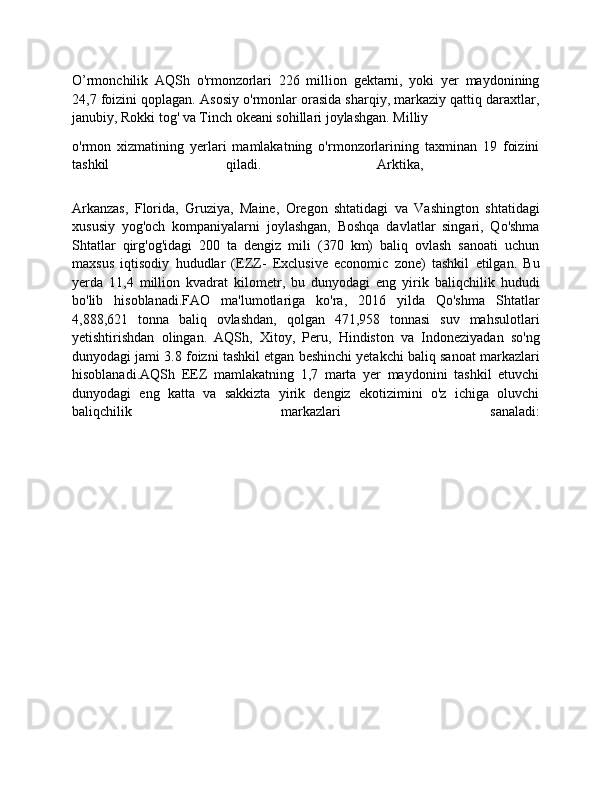 O’rmonchilik   AQSh   o'rmonzorlari   226   million   gektarni,   yoki   yer   maydonining
24,7 foizini qoplagan. Asosiy o'rmonlar orasida sharqiy, markaziy qattiq daraxtlar,
janubiy, Rokki tog' va Tinch okeani sohillari joylashgan. Milliy 
o'rmon   xizmatining   yerlari   mamlakatning   o'rmonzorlarining   taxminan   19   foizini
tashkil   qiladi.   Arktika,  
Arkanzas,   Florida,   Gruziya,   Maine,   Oregon   shtatidagi   va   Vashington   shtatidagi
xususiy   yog'och   kompaniyalarni   joylashgan,   Boshqa   davlatlar   singari,   Qo'shma
Shtatlar   qirg'og'idagi   200   ta   dengiz   mili   (370   km)   baliq   ovlash   sanoati   uchun
maxsus   iqtisodiy   hududlar   (EZZ-   Exclusive   economic   zone)   tashkil   etilgan.   Bu
yerda   11,4   million   kvadrat   kilometr,   bu   dunyodagi   eng   yirik   baliqchilik   hududi
bo'lib   hisoblanadi.FAO   ma'lumotlariga   ko'ra,   2016   yilda   Qo'shma   Shtatlar
4,888,621   tonna   baliq   ovlashdan,   qolgan   471,958   tonnasi   suv   mahsulotlari
yetishtirishdan   olingan.   AQSh,   Xitoy,   Peru,   Hindiston   va   Indoneziyadan   so'ng
dunyodagi jami 3.8 foizni tashkil etgan beshinchi yetakchi baliq sanoat markazlari
hisoblanadi.AQSh   EEZ   mamlakatning   1,7   marta   yer   maydonini   tashkil   etuvchi
dunyodagi   eng   katta   va   sakkizta   yirik   dengiz   ekotizimini   o'z   ichiga   oluvchi
baliqchilik   markazlari   sanaladi: 