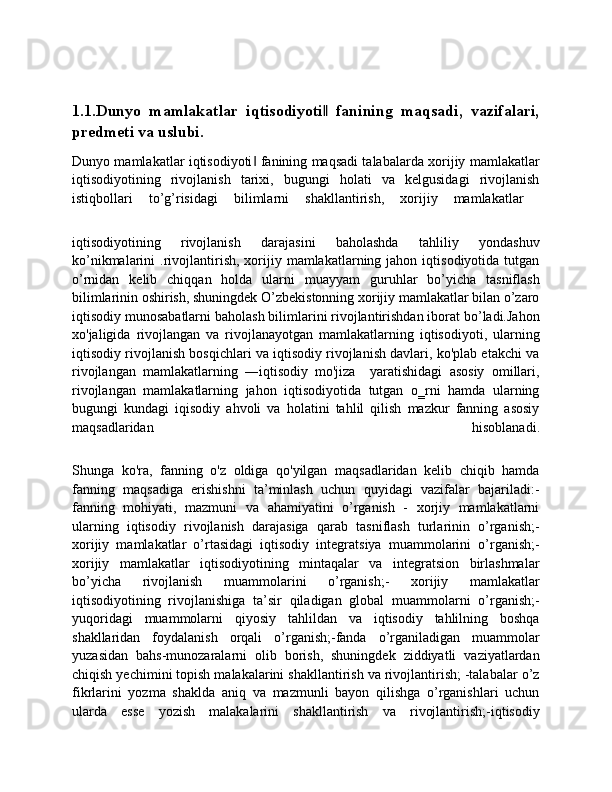 1.1.Dunyo   mamlakatlar   iqtisodiyoti   fanining   maqsadi,   vazifalari,‖
predmeti va uslubi.
Dunyo mamlakatlar iqtisodiyoti  fanining maqsadi talabalarda xorijiy mamlakatlar	
‖
iqtisodiyotining   rivojlanish   tarixi,   bugungi   holati   va   kelgusidagi   rivojlanish
istiqbollari   to’g’risidagi   bilimlarni   shakllantirish,   xorijiy   mamlakatlar  
iqtisodiyotining   rivojlanish   darajasini   baholashda   tahliliy   yondashuv
ko’nikmalarini   .rivojlantirish,  xorijiy  mamlakatlarning  jahon  iqtisodiyotida   tutgan
o’rnidan   kelib   chiqqan   holda   ularni   muayyam   guruhlar   bo’yicha   tasniflash
bilimlarinin oshirish, shuningdek O’zbekistonning xorijiy mamlakatlar bilan o’zaro
iqtisodiy munosabatlarni baholash bilimlarini rivojlantirishdan iborat bo’ladi.Jahon
xo'jaligida   rivojlangan   va   rivojlanayotgan   mamlakatlarning   iqtisodiyoti,   ularning
iqtisodiy rivojlanish bosqichlari va iqtisodiy rivojlanish davlari, ko'plab etakchi va
rivojlangan   mamlakatlarning   ―iqtisodiy   mo'jiza     yaratishidagi   asosiy   omillari,
rivojlangan   mamlakatlarning   jahon   iqtisodiyotida   tutgan   o‗rni   hamda   ularning
bugungi   kundagi   iqisodiy   ahvoli   va   holatini   tahlil   qilish   mazkur   fanning   asosiy
maqsadlaridan   hisoblanadi.
Shunga   ko'ra,   fanning   o'z   oldiga   qo'yilgan   maqsadlaridan   kelib   chiqib   hamda
fanning   maqsadiga   erishishni   ta’minlash   uchun   quyidagi   vazifalar   bajariladi:-
fanning   mohiyati,   mazmuni   va   ahamiyatini   o’rganish   -   xorjiy   mamlakatlarni
ularning   iqtisodiy   rivojlanish   darajasiga   qarab   tasniflash   turlarinin   o’rganish;-
xorijiy   mamlakatlar   o’rtasidagi   iqtisodiy   integratsiya   muammolarini   o’rganish;-
xorijiy   mamlakatlar   iqtisodiyotining   mintaqalar   va   integratsion   birlashmalar
bo’yicha   rivojlanish   muammolarini   o’rganish;-   xorijiy   mamlakatlar
iqtisodiyotining   rivojlanishiga   ta’sir   qiladigan   global   muammolarni   o’rganish;-
yuqoridagi   muammolarni   qiyosiy   tahlildan   va   iqtisodiy   tahlilning   boshqa
shakllaridan   foydalanish   orqali   o’rganish;-fanda   o’rganiladigan   muammolar
yuzasidan   bahs-munozaralarni   olib   borish,   shuningdek   ziddiyatli   vaziyatlardan
chiqish yechimini topish malakalarini shakllantirish va rivojlantirish; -talabalar o’z
fikrlarini   yozma   shaklda   aniq   va   mazmunli   bayon   qilishga   o’rganishlari   uchun
ularda   esse   yozish   malakalarini   shakllantirish   va   rivojlantirish;-iqtisodiy 