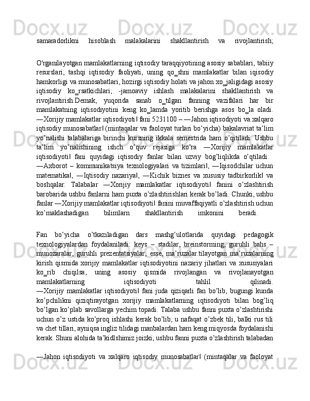 samaradorlikni   hisoblash   malakalarini   shakllantirish   va   rivojlantirish;
O'rganilayotgan mamlakatlarning iqtisodiy taraqqiyotining asosiy sabablari, tabiiy
resurslari,   tashqi   iqtisodiy   faoliyati,   uning   qo‗shni   mamlakatlar   bilan   iqisodiy
hamkorligi va munosabatlari, hozirgi iqtisodiy holati va jahon xo‗jaligidagi asosiy
iqtisodiy   ko‗rsatkichlari;   -jamoaviy   ishlash   malakalarini   shakllantirish   va
rivojlantirish.Demak,   yuqorida   sanab   o‗tilgan   fanning   vazifalari   har   bir
mamlakatning   iqtisodiyotini   keng   ko‗lamda   yoritib   berishga   asos   bo‗la   oladi.
―Xorijiy mamlakatlar iqtisodiyoti  fani 5231100 – ―Jahon iqtisodiyoti va.xalqaro‖
iqtisodiy munosabatlar  (mintaqalar va faoloyat turlari bo’yicha) bakalavriat ta’lim	
‖
yo’nalishi   talabalariga   birinchi   kursning   ikkala   semestrida   ham   o’qitiladi.   Ushbu
ta’lim   yo’nalishining   ishch   o’quv   rejasiga   ko’ra   ―Xorijiy   mamlakatlar
iqtisodiyoti   fani   quyidagi   iqtisodiy   fanlar   bilan   uzviy   bog’liqlikda   o’qtiladi:  	
‖
―Axborot   –   kommunikatsiya   texnologiyalari   va   tizimlari ,   ―Iqisodchilar   uchun	
‖
matematika ,   ―Iqtisodiy   nazariya ,   ―Kichik   biznes   va   xususiy   tadbirkorlik   va	
‖ ‖ ‖
boshqalar.   Talabalar   ―Xorijiy   mamlakatlar   iqtisodiyoti   fanini   o’zlashtirish	
‖
barobarida ushbu fanlarni ham puxta o’zlashtirishlari kerak bo’ladi. Chunki, ushbu
fanlar ―Xorijiy mamlakatlar iqtisodiyoti  fanini muvaffaqiyatli o’zlashtirish uchun	
‖
ko’maklashadigan   bilimlarn   shakllantirish   imkonini   beradi.  
Fan   bo’yicha   o’tkaziladigan   dars   mashg’ulotlarida   quyidagi   pedagogik
texnologiyalardan   foydalaniladi:   keys   –   stadilar,   breinstorming,   guruhli   bahs   –
munozaralar,   guruhli   prezentatsiyalar,   esse,   ma’ruzalar.tilayotgan   ma’ruzalarning
kirish   qismida   xorijiy   mamlakatlar   iqtisodiyotini   nazariy   jihatlari   va   xususiyalari
ko‗rib   chiqilsa,   uning   asosiy   qismida   rivojlangan   va   rivojlanayotgan
mamlakatlarning   iqtisodiyoti   tahlil   qilinadi.
―Xorijiy   mamlakatlar   iqtisodiyoti   fani   juda   qiziqarli   fan   bo’lib,   bugungi   kunda	
‖
ko’pchilikni   qiziqtirayotgan   xorijiy   mamlakatlarning   iqtisodiyoti   bilan   bog’liq
bo’lgan ko’plab savollarga yechim topadi. Talaba ushbu fanni puxta o’zlashtirishi
uchun o’z ustida ko’proq ishlashi  kerak bo’lib, u nafaqat  o’zbek tili, balki rus tili
va chet tillari, ayniqsa ingliz tilidagi manbalardan ham keng miqyosda foydalanishi
kerak. Shuni alohida ta’kidlshimiz joizki, ushbu fanni puxta o’zlashtirish talabadan
―Jahon   iqtisodiyoti   va   xalqaro   iqtisodiy   munosabatlar   (mintaqalar   va   faoloyat	
‖ 