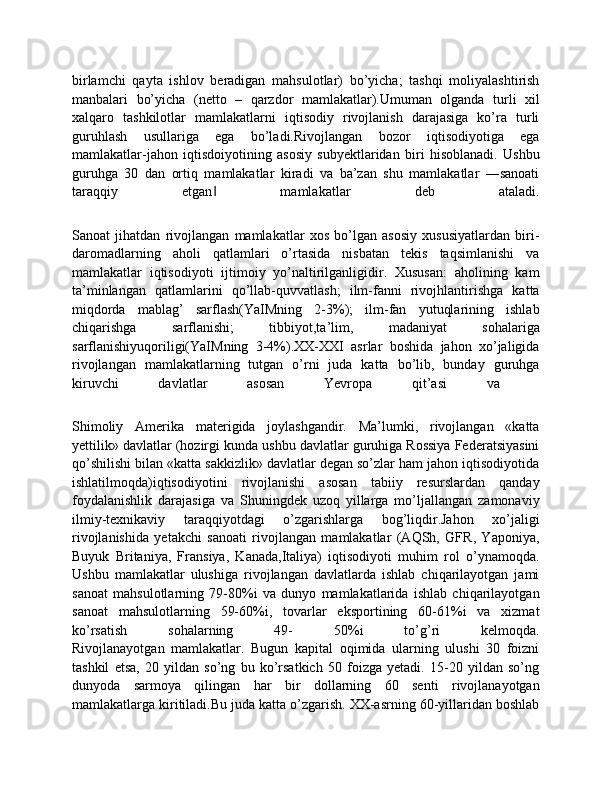 birlamchi   qayta   ishlov   beradigan   mahsulotlar)   bo’yicha;   tashqi   moliyalashtirish
manbalari   bo’yicha   (netto   –   qarzdor   mamlakatlar).Umuman   olganda   turli   xil
xalqaro   tashkilotlar   mamlakatlarni   iqtisodiy   rivojlanish   darajasiga   ko’ra   turli
guruhlash   usullariga   ega   bo’ladi.Rivojlangan   bozor   iqtisodiyotiga   ega
mamlakatlar-jahon   iqtisdoiyotining   asosiy   subyektlaridan   biri   hisoblanadi.   Ushbu
guruhga   30   dan   ortiq   mamlakatlar   kiradi   va   ba’zan   shu   mamlakatlar   ―sanoati
taraqqiy   etgan   mamlakatlar   deb   ataladi.	
‖
Sanoat   jihatdan   rivojlangan   mamlakatlar   xos   bo’lgan   asosiy   xususiyatlardan   biri-
daromadlarning   aholi   qatlamlari   o’rtasida   nisbatan   tekis   taqsimlanishi   va
mamlakatlar   iqtisodiyoti   ijtimoiy   yo’naltirilganligidir.   Xususan:   aholining   kam
ta’minlangan   qatlamlarini   qo’llab-quvvatlash;   ilm-fanni   rivojhlantirishga   katta
miqdorda   mablag’   sarflash(YaIMning   2-3%);   ilm-fan   yutuqlarining   ishlab
chiqarishga   sarflanishi;   tibbiyot,ta’lim,   madaniyat   sohalariga
sarflanishiyuqoriligi(YaIMning   3-4%).ХХ-XXI   asrlar   boshida   jahon   хo’jaligida
rivojlangan   mamlakatlarning   tutgan   o’rni   juda   katta   bo’lib,   bunday   guruhga
kiruvchi   davlatlar   asosan   Yevropa   qit’asi   va  
Shimoliy   Amerika   materigida   joylashgandir.   Ma’lumki,   rivojlangan   «katta
yettilik» davlatlar (hozirgi kunda ushbu davlatlar guruhiga Rossiya Federatsiyasini
qo’shilishi bilan «katta sakkizlik» davlatlar dеgan so’zlar ham jahon iqtisodiyotida
ishlatilmoqda)iqtisodiyotini   rivojlanishi   asosan   tabiiy   resurslardan   qanday
foydalanishlik   darajasiga   va   Shuningdek   uzoq   yillarga   mo’ljallangan   zamonaviy
ilmiy-teхnikaviy   taraqqiyotdagi   o’zgarishlarga   bog’liqdir.Jahon   хo’jaligi
rivojlanishida   yetakchi   sanoati   rivojlangan   mamlakatlar   (AQSh,   GFR,   Yaponiya,
Buyuk   Britaniya,   Fransiya,   Kanada,Italiya)   iqtisodiyoti   muhim   rol   o’ynamoqda.
Ushbu   mamlakatlar   ulushiga   rivojlangan   davlatlarda   ishlab   chiqarilayotgan   jami
sanoat   mahsulotlarning   79-80%i   va   dunyo   mamlakatlarida   ishlab   chiqarilayotgan
sanoat   mahsulotlarning   59-60%i,   tovarlar   eksportining   60-61%i   va   хizmat
ko’rsatish   sohalarning   49-   50%i   to’g’ri   kelmoqda.
Rivojlanayotgan   mamlakatlar.   Bugun   kapital   oqimida   ularning   ulushi   30   foizni
tashkil   etsa,   20   yildan   so’ng   bu   ko’rsatkich   50   foizga   yetadi.   15-20   yildan   so’ng
dunyoda   sarmoya   qilingan   har   bir   dollarning   60   senti   rivojlanayotgan
mamlakatlarga kiritiladi.Bu juda katta o’zgarish. XX-asrning 60-yillaridan boshlab