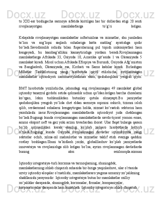 to   XXI-asr   boshigacha   sarmoya   sifatida   kiritilgan   har   bir   dollardan   atigi   20   senti
rivojlanayotgan   mamlakatlarga   to’g’ri   kelgan.
Kelajakda   rivojlanayotgan   mamlakatlar   infratuzilma   va   xizmatlar,   shu   jumladan
ta’lim   va   sog’liqni   saqlash   sohalariga   katta   mablag’   ajratishga   qodir
bo’ladi.Savodxonlik   oshishi   bilan   fuqarolarning   pul   topish   imkoniyatlari   ham
kengayadi,   bu   kambag’allikni   kamaytirishga   yordam   beradi.Rivojlanmagan
mamlakatlarga   Afrikada   33,   Osiyoda   10,   Amerika   qit’asida   1   va   Okeaniyada   5
mamlakat kiradi. Misol uchun Afrikada Efiopiya va Burundi; Osiyoda Afg’oniston
va   Bangladesh;   Okeaniyada   esa,   Kiribati   va   Samo   kabilar   kiradi.   Birlashgan
Millatlar   Tashkilotining   yangi   hisobotida   qayd   etilishicha,   rivojlanmagan
mamlakatlar   iqtisodiyoti   zamonaviylashmas   ekan,   qashshoqlikni   yengish   qiyin.
BMT   hisobotida   yozilishicha,   jahondagi   eng   rivojlanmagan   49   mamlakat   global
iqtisodiy tanazzul girdobi ostida qolmaslik uchun qo’ldan kelgan barcha choralarni
ko’rgan,   lekin   tushkunlikdan   butunlay   qutula   olmayapti.Bu   jamiyatlar
qashshoqlikni   yengish   yo’lida   chet   eldan   sarmoya   oqimini   oshirib,   tizimni   isloh
qilib,   serdaromad   sohalarni   kengaytirgan   holda,   xizmat   ko’rsatish   sektorini   ham
yaxshilashi   zarur.Rivojlanmagan   mamlakatlarda   iqtisodiyot   juda   cheklangan
bo’ladi.Bugungi  kunda rivojlanmangan  mamlakatlarda  savdo-tijorat  yomon emas,
ammo eksport neft va gaz yoki arzon tovarlardan iborat. Ular faqat bularga qaram
bo’lib   qolmasliklari   kerak   ekanligi   ko’plab   xalqaro   hisobotlarda   keltirib
o’tiladi.Bugungi   kunda   Osiyoda   rivojlanmagan   davlatlar   iqtisodiyotda   yangi
sektorlar   ochib,   xilma-xil   mahsulotlar   va   xizmatlar   taklif   etish   evaziga   qaddini
rostlay   boshlagan.Shuni   ta’kidlash   joizki,   globalllashuv   ko’plab   jamiyatlarda
innovatsiya   va   rivojlanishga   olib   kelgan   bo’lsa,   ayrim   rivojlanmagan   davlatlarda
buning   aksi   sezilmoqda.azmuni
Iqtisodiy integratsiya-turli korxona va tarmoqlarning, shuningdek, 
mamlakatlarning ishlab chiqarish sohasida bir-biriga yaqinlashuvi, ular o’rtasida 
uzviy iqtisodiy aloqalar o’rnatilishi, mamlakatlararo yagona umumiy xo’jalikning 
shakllanishi jarayonidir. Iqtisodiy integratsiya butun bir mamlakatlar milliy 
xo’jaliklar darajasida, shuningdek, korxonalar, firmalar, kompaniyalar, 
korporatsiyalar darajasida ham kuzatiladi. Iqtisodiy integratsiya ishlab chiqarish  