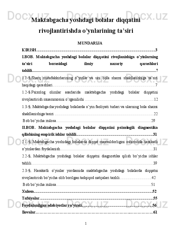 Maktabgacha yoshdagi bolalar diqqatini
rivojlantirishda o’ynlarining ta’siri
MUNDARIJA
KIRISH.......................................................................................................................3
I.BOB.   Maktabgacha   yoshdagi   bolalar   diqqatini   rivojlanishiga   o’yinlarning
ta’siri   borasidagi   ilmiy   nazariy   qarashlari
tahlili............................................................................................................................7
1.1 - §. Sharq   mutafakkirlarining   o’yinlar   va   uni   bola   shaxsi   shakllanishiga   ta’siri
haqidagi qarashlari.......................................................................................................7
1.2 - § .Psixolog   olimlar   asarlarida   maktabgacha   yoshdagi   bolalar   diqqatini
rivojlantirish muammosini o’rganilishi .....................................................................12
1.3 - §.   Maktabgacha yoshdagi bolalarda o’yin faoliyati turlari va ularning bola shaxsi
shakllanishiga tasiri  ...................................................................................................22
 Bob bo’yicha xulosa...............................................................................................29
II.BOB.   Maktabgacha   yoshdagi   bolalar   diqqatini   psixologik   diagnostika
qilishining empirik ishlar tahlili.............................................................................31
2.1 - §.   Maktabgacha yoshidagi bolalarda diqqat maxsuldorligini oshirishda harakatli
o’yinlardan foydalanish.............................................................................................31
2.2 - §.   Maktabgacha   yoshdagi   bolalar   diqqatni   diagnostika   qilish   bo’yicha   ishlar
tahlili..........................................................................................................................39
2.3 - §.   Harakatli   o’yinlar   yordamida   maktabgacha   yoshdagi   bolalarda   diqqatni
rivojlantirish bo’yicha olib borilgan tadqiqod natijalari taxlili................................42
 Bob bo’yicha xulosa...............................................................................................51
Xulosa.......................................................................................................................52
Tafsiyalar..................................................................................................................55
Foydalanilgan adabiyotlar ro’yxati.......................................................................56
Ilovalar……………………………………………………………..………………61
1 