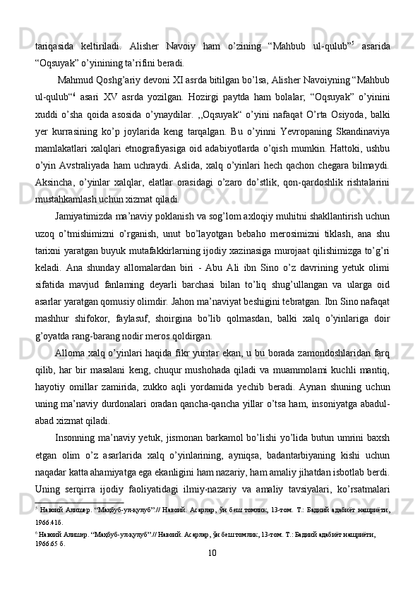 tariqasida   keltiriladi.   Alisher   Navoiy   ham   o’zining   “Mahbub   ul-qulub” 5
  asarida
“Oqsuyak” o’yinining ta’rifini beradi.
 Mahmud Qoshg’ariy devoni XI asrda bitilgan bo’lsa, Alisher Navoiyning “Mahbub
ul-qulub“ 6
  asari   XV   asrda   yozilgan.   Hozirgi   paytda   ham   bolalar;   “Oqsuyak”   o’yinini
xuddi   o’sha   qoida   asosida   o’ynaydilar.   ,,Oqsuyak“   o’yini   nafaqat   O’ rta   Osiyoda,   balki
yer   ku r rasining   ko’p   joylarida   keng   tarqalgan.   Bu   o’yinni   Yevropaning   Skandinaviya
mamlakatlari   xalqlari   etnografiyasiga   oid   adabiyotlarda   o’qish   mumkin.   Hattoki,   ushbu
o’yin Avstraliyada  ham  uchraydi. Aslida, xalq o’yinlari  hech  qachon chegara bilmaydi.
Aksincha,   o’yinlar   xalqlar,   elatlar   orasidagi   o’zaro   do’stlik,   qon-qardoshlik   rishtalarini
mustahkamlash uchun xizmat qiladi.
Jamiyatimizda ma’naviy poklanish va sog’lom axloqiy muhitni shakllantirish uchun
uzoq   o’tmishimizni   o’rganish,   unut   bo’layotgan   bebaho   merosimizni   tiklash,   ana   shu
tarixni yaratgan buyuk mutafakkirlarning ijodiy xazinasiga murojaat qilishimizga to’g’ri
keladi.   Ana   shunday   allomalardan   biri   -   Abu   Ali   ibn   Sino   o’z   davrining   yetuk   olimi
sifatida   mavjud   fanlaming   deyarli   barchasi   bilan   to’liq   shug’ullangan   va   ularga   oid
asarlar yaratgan qomusiy olimdir. Jahon ma’naviyat beshigini tebratgan. Ibn Sino nafaqat
mashhur   shifokor,   faylasuf,   shoirgina   bo’lib   qolmasdan,   balki   xalq   o’yinlariga   doir
g’oyatda rang-barang nodir meros qoldirgan. 
Alloma xalq o’yinlari haqida fikr yuritar ekan, u bu borada zamondoshlaridan farq
qilib,   har   bir   masalani   keng,   chuqur   mushohada   qiladi   va   muammolami   kuchli   mantiq,
hayotiy   omillar   zamirida,   zukko   aqli   yordamida   yechib   beradi.   Aynan   shuning   uchun
uning ma’naviy durdonalari oradan qancha-qancha yillar o’tsa ham, insoniyatga abadul-
abad xizmat qiladi. 
Insonning ma’naviy yetuk, jismonan barkamol bo’lishi yo’lida butun umrini baxsh
etgan   olim   o’z   asarlarida   xalq   o’yinlarining,   ayniqsa,   badantarbiyaning   kishi   uchun
naqadar katta ahamiyatga ega ekanligini ham nazariy, ham amaliy jihatdan isbotlab berdi.
Uning   serqirra   ijodiy   faoliyatidagi   ilmiy-nazariy   va   amaliy   tavsiyalari,   ko’rsatmalari
5
  Навоий   Алишер.   “Маҳбуб-ул-қулуб”.//   Навоий.   Асарлар,   ўн   беш   томлик,   13-том.   Т.:   Бадиий   адабиёт   нашриёти,
1966.41б.
6
  Навоий   Алишер. “Маҳбуб-ул-қулуб”.// Навоий. Асарлар, ўн беш томлик, 13-том. Т.: Бадиий адабиёт нашриёти, 
1966. 65  б.
10 