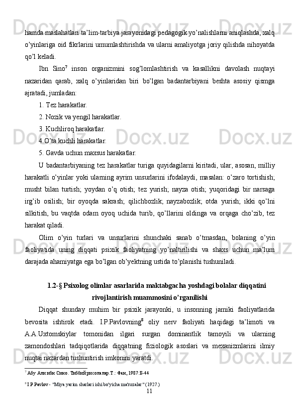 hamda maslahatlari ta’lim-tarbiya jarayonidagi pedagogik yo’nalishlarni aniqlashda, xalq
o’yinlariga oid fikrlarini umumlashtirishda va ularni amaliyotga joriy qilishda nihoyatda
qo’l keladi. 
Ibn   Sino 7
  inson   organizmini   sog’lomlashtirish   va   kasallikni   davolash   nuqtayi
nazaridan   qarab,   xalq   o’yinlaridan   biri   bo’lgan   badantarbiyani   beshta   asosiy   qismga
ajratadi, jumladan: 
1. Tez harakatlar.
2. Nozik va yengil harakatlar. 
3. Kuchliroq harakatlar. 
4.О ’ta  kuch l i harakatlar.
5. Gavda uchun maxsus harakatlar.
U badantarbiyaning tez ha r akatlar  turiga quyidagilarni  ki r itadi, ular, asosan,  milliy
harakatli   o’yinlar yoki ula rni ng ayrim  unsurlarini ifodalaydi, masalan:  o’zaro tortishish;
musht   bilan   turtish;   yoydan   o’q   otish;   tez   yurish;   nayza   otish;   yuqoridagi   bir   narsaga
irg’ib   osilish;   bir   oyoqda   sakrash;   qilichbozlik;   nayzabozlik;   otda   yurish;   ikki   qo’lni
silkitish,   bu   vaqtda   odam   oyoq   uchida   turib,   qo’llarini   oldinga   va   orqaga   cho’zib,   tez
harakat qiladi.
Olim   o’yin   turlari   va   unsurlarini   shunchaki   sanab   o’tmasdan,   bolaning   o’yin
faoliyatida   uning   diqqati   psixik   faoliyatning   yo’naltirilishi   va   shaxs   uchun   ma’lum
darajada ahamiyatga ega bo’lgan ob’yektning ustida to’planishi tushuniladi. 
1.2-§ Psixolog olimlar asarlarida maktabgacha yoshdagi bolalar diqqatini
rivojlantirish muammosini o’rganilishi
Di qq at   shunday   mu h im   bir   psixik   jarayonki,   u   insonning   jamiki   faoliyatlarida
bevosita   ishtirok   etadi.   I.P.Pavlovning 8
  oliy   nerv   faoliyati   haqidagi   ta’limoti   va
A.A.Uxtomskiylar   tomonidan   ilgari   surgan   dominantlik   tamoyili   va   ularning
zamondoshlari   tadqiqotlarida   diqqatning   fiziologik   asoslari   va   mexanizmlarini   ilmiy
nuqtai nazardan tushuntirish imkonini yaratdi.
7
  Абу Али ибн Сино. Тиббий рисолалар.Т.: Фан, 1987 :Б-44
8
  I.P.Pavlov -  "Miya yarim sharlari ishi bo'yicha ma'ruzalar" (1927. )
11 