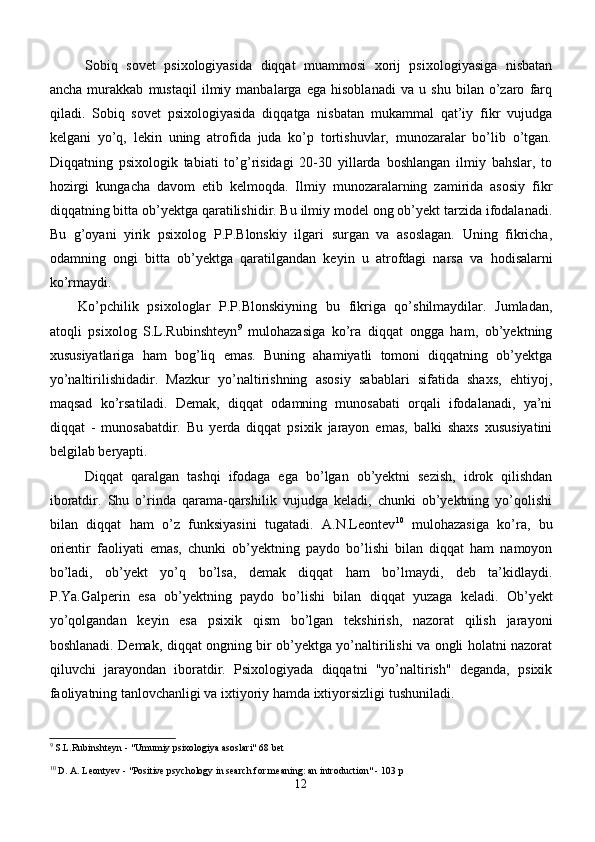 Sobiq   sovet   psixologiyasida   diqqat   muammosi   xorij   psixologiyasiga   nisbatan
ancha   murakkab   mustaqil   ilmiy   manbalarga   ega   hisoblanadi   va   u   shu   bilan   o’zaro   farq
qiladi.   Sobiq   sovet   psixologiyasida   diqqatga   nisbatan   mukammal   qat’iy   fikr   vujudga
kelgani   yo’q,   lekin   uning   atrofida   juda   ko’p   tortishuvlar,   munozaralar   bo’lib   o’tgan.
Diqqatning   psixologik   tabiati   to’g’risidagi   20-30   yillarda   boshlangan   ilmiy   bahslar,   to
hozirgi   kungacha   davom   etib   kelmoqda.   Ilmiy   munozaralarning   zamirida   asosiy   fikr
diqqatning bitta ob’yektga qaratilishidir. Bu ilmiy model ong ob’yekt tarzida ifodalanadi.
Bu   g’oyani   yirik   psixolog   P.P.Blonskiy   ilgari   surgan   va   asoslagan.   Uning   fikricha,
odamning   ongi   bitta   ob’yektga   q aratilgandan   keyin   u   atrofdagi   narsa   va   h odisalarni
ko’rmaydi. 
Ko’pchilik   psixologlar   P.P.Blonskiyning   bu   fikriga   qo’shilmaydilar.   Jumladan,
atoqli   psixolog   S.L.Rubinshteyn 9
  mulohazasiga   ko’ra   diqqat   ongga   ham,   ob’yektning
xususiyatlariga   ham   bog’liq   emas.   Buning   ahamiyatli   tomoni   diqqatning   ob’yektga
yo’naltirilishidadir.   Mazkur   yo’naltirishning   asosiy   sabablari   sifatida   shaxs,   ehtiyoj,
maqsad   ko’rsatiladi.   Demak,   diqqat   odamning   munosabati   orqali   ifodalanadi,   ya’ni
diqqat   -   munosabatdir.   Bu   yerda   diqqat   psixik   jarayon   emas,   balki   shaxs   xususiyatini
belgilab beryapti.
Diqqat   qaralgan   tashqi   ifodaga   ega   bo’lgan   ob’yektni   sezish,   idrok   qilishdan
iboratdir.   Shu   o’rinda   qarama-qarshilik   vujudga   keladi,   chunki   ob’yektning   yo’qolishi
bilan   diqqat   ham   o’z   funksiyasini   tugatadi.   A.N.Leontev 10
  mulohazasiga   ko’ra,   bu
orientir   faoliyati   emas,   chunki   ob’yektning   paydo   bo’lishi   bilan   diqqat   ham   namoyon
bo’ladi,   ob’yekt   yo’q   bo’lsa,   demak   diqqat   ham   bo’lmaydi,   deb   ta’kidlaydi.
P.Ya.Galperin   esa   ob’yektning   paydo   bo’lishi   bilan   di qq at   yuzaga   keladi.   Ob’ y ekt
yo’qolgandan   keyin   esa   psixik   qism   bo’lgan   tekshirish,   nazorat   qilish   jarayoni
boshlanadi. Demak, diqqat ongning bir ob’yektga yo’naltirilishi va ongli holatni nazorat
qiluvchi   jarayondan   iboratdir.   Psixologiyada   diqqatni   "yo’naltirish"   deganda,   psixik
faoliyatning tanlovchanligi va ixtiyoriy hamda ixtiyorsizligi tushuniladi. 
9
 S.L.Rubinshteyn - "Umumiy psixologiya asoslari" 68 be t
10
 D. A. Leontyev - "Positive psychology in search for meaning: an introduction" - 103 p
12 