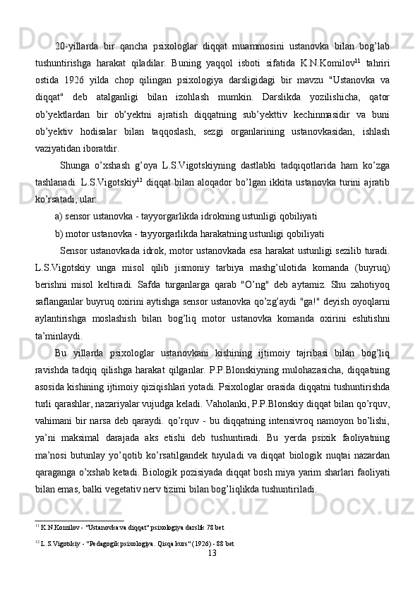 20-yillarda   bir   qancha   psixologlar   diqqat   muammosini   ustanovka   bilan   bog’lab
tushuntirishga   harakat   q iladilar.   Buning   yaqqol   isboti   sifatida   K.N.Ko m ilov 11
  tahriri
ostida   1926   yilda   chop   qilingan   psixologiya   darsligidagi   bir   mavzu   "Ustanovka   va
diqqat"   deb   atalganligi   bilan   izohlash   mumkin.   Darslikda   yozilishicha,   qator
ob’yektlardan   bir   ob’yektni   ajratish   diqqatning   sub’yekttiv   kechinmasidir   va   buni
ob’yektiv   hodisalar   bilan   taqqoslash,   sezgi   organlarining   ustanovkasidan,   ishlash
vaziyatidan iboratdir.
Shunga   o’xshash   g’oya   L.S.Vigotskiyning   dastlabki   tadqiqotlarida   ham   ko’zga
tashlanadi.   L.S.Vigotskiy 12
  diqqat   bilan   aloqador   bo’lgan   ikkita   ustanovka   turini   ajratib
ko’rsatadi, ular:
a) sensor ustanovka - tayyorgarlikda idrokning ustunligi  q obiliyati 
b) motor ustanovka - tayyorgarlikda  h arakatning ustunligi  q obiliyati
Sensor ustanovkada idrok, motor ustanovkada esa   h arakat ustunligi sezilib turadi.
L.S.Vigotskiy   unga   misol   qilib   jismoniy   tarbiya   mashg’ulotida   komanda   (buyruq)
berishni   misol   keltiradi.   Safda   turganlarga   qarab   "O’ng"   deb   aytamiz.   Shu   zahotiyoq
saflanganlar buyruq oxirini aytishga sensor ustanovka qo’zg’aydi "ga!" deyish oyoqlarni
aylantirishga   moslashish   bilan   bog’liq   motor   ustanovka   komanda   oxirini   eshitishni
ta’minlaydi. 
Bu   yillarda   psixologlar   ustanovkani   kishining   ijtimoiy   tajribasi   bilan   bog’liq
ravishda   tadqiq   qilishga   harakat   qilganlar.   P.P.Blonskiyning   mulohazasicha,   diqqatning
asosida kishining ijtimoiy qiziqishlari yotadi. Psixologlar orasida diqqatni tushuntirishda
turli qarashlar, nazariyalar vujudga keladi. Vaholanki, P.P.Blonskiy diqqat bilan qo’rquv,
vahimani   bir   narsa   deb   qaraydi.  qo’rquv   -   bu   diqqatning   intensivroq  namoyon   bo’lishi,
ya’ni   maksimal   darajada   aks   etishi   deb   tushuntiradi.   Bu   yerda   psixik   faoliyatning
ma’nosi   butunlay   yo’qotib   ko’rsatilgandek   tuyuladi   va   diqqat   biologik   nuqtai   nazardan
qaraganga o’xshab ketadi. Biologik pozisiyada diqqat bosh miya yarim sharlari faoliyati
bilan emas, balki vegetativ nerv tizimi bilan bog’liqlikda tushuntiriladi.
11
  K.N.Ko m ilov  -  "Ustanovka va diqqat"  psixologiya darslik 78 bet
12
 L.S.Vigotskiy - "Pedagogik psixologiya. Qisqa kurs" (1926) - 88 bet
13 