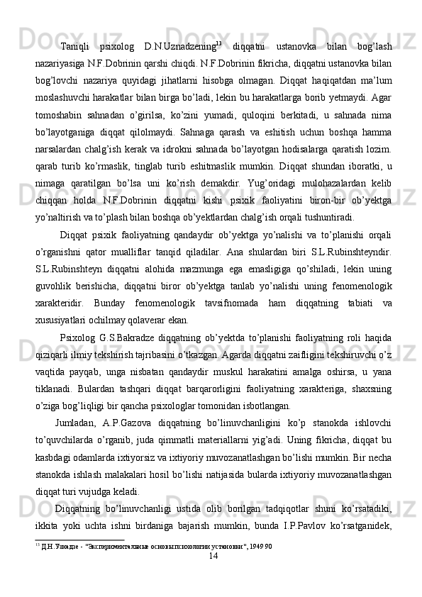 Taniqli   psixolog   D.N.Uznadzening 13
  diqqatni   ustanovka   bilan   bog’lash
nazariyasiga N.F.Dobrinin qarshi chiqdi. N.F.Dobrinin fikricha, diqqatni ustanovka bilan
bog’lovchi   nazariya   quyidagi   jihatlarni   hisobga   olmagan.   Diqqat   haqiqatdan   ma’lum
moslashuvchi harakatlar bilan birga bo’ladi, lekin bu harakatlarga borib yetmaydi. Agar
tomoshabin   sahnadan   o’girilsa,   ko’zini   yumadi,   quloqini   berkitadi,   u   sahnada   nima
bo’layotganiga   diqqat   qilolmaydi.   Sahnaga   qarash   va   eshitish   uchun   boshqa   hamma
narsalardan   chalg’ish   kerak   va   idrokni   sahnada   bo’layotgan   hodisalarga   qaratish   lozim.
qarab   turib   ko’rmaslik,   tinglab   turib   eshitmaslik   mumkin.   Di qq at   shundan   iboratki,   u
nimaga   q aratilgan   bo’lsa   uni   ko’rish   demakdir.   Yug’oridagi   mulohazalardan   kelib
chiqqan   holda   N.F.Dobrinin   diqqatni   kishi   psixik   faoliyatini   biron-bir   ob’yektga
yo’naltirish va to’plash bilan boshqa ob’yektlardan chalg’ish orqali tushuntiradi.
Diqqat   psixik   faoliyatning   qandaydir   ob’yektga   yo’nalishi   va   to’planishi   orqali
o’rganishni   qator   mualliflar   tanqid   qiladilar.   Ana   shulardan   biri   S.L.Rubinshteyndir.
S.L.Rubinshteyn   diqqatni   alohida   mazmunga   ega   emasligiga   qo’shiladi,   lekin   uning
guvohlik   berishicha,   diqqatni   biror   ob’yektga   tanlab   yo’nalishi   uning   fenomenologik
xarakteridir.   Bunday   fenomenologik   tavsifnomada   h am   di qq atning   tabiati   va
xususiyatlari ochilmay  q olaverar ekan.
Psixolog   G.S.Bakradze   diqqatning   ob’yektda   to’planishi   faoliyatning   roli   haqida
qiziqarli ilmiy tekshirish tajribasini o’tkazgan. Agarda diqqatni zaifligini tekshiruvchi o’z
vaqtida   payqab,   unga   nisbatan   qandaydir   muskul   harakatini   amalga   oshirsa,   u   yana
tiklanadi.   Bulardan   tashqari   diqqat   barqarorligini   faoliyatning   xarakteriga,   shaxsning
o’ziga bog’liqligi bir qancha psixologlar tomonidan isbotlangan.
Jumladan,   A.P.Gazova   diqqatning   bo’linuvchanligini   ko’p   stanokda   ishlovchi
to’quvchilarda   o’rganib,   juda   qimmatli   materiallarni   yig’adi.   Uning   fikricha,   diqqat   bu
kasbdagi odamlarda ixtiyorsiz va ixtiyoriy muvozanatlashgan bo’lishi mumkin. Bir necha
stanokda ishlash malakalari hosil bo’lishi natijasida bularda ixtiyoriy muvozanatlashgan
diqqat turi vujudga keladi.
Diqqatning   bo’linuvchanligi   ustida   olib   borilgan   tadqiqotlar   shuni   ko’rsatadiki,
ikkita   yoki   uchta   ishni   birdaniga   bajarish   mumkin,   bunda   I.P.Pavlov   ko’rsatganidek,
13
 Д.Н.Узнадзе - "Экспериментальные основы психологии установки", 1949 90
14 