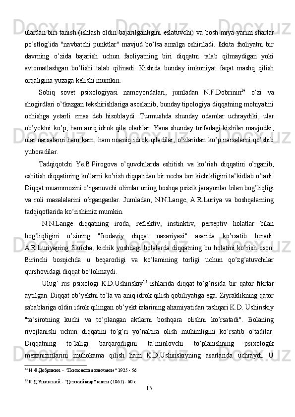 ulardan biri tanish (ishlash oldin bajarilganligini eslatuvchi) va bosh miya yarim sharlar
po’stlog’ida   "navbatchi   punktlar"   mavjud   bo’lsa   amalga   oshiriladi.   Ikkita   faoliyatni   bir
davrning   o’zida   bajarish   uchun   faoliyatning   biri   diqqatni   talab   qilmaydigan   yoki
avtomatlashgan   bo’lishi   talab   qilinadi.   Kishida   bunday   imkoniyat   faqat   mashq   qilish
orqaligina yuzaga kelishi mumkin.
Sobiq   sovet   psixologiyasi   namoyondalari,   jumladan   N.F.Dobrinin 14
  o’zi   va
shogirdlari o’tkazgan tekshirishlariga asoslanib, bunday tipologiya diqqatning mohiyatini
ochishga   yetarli   emas   deb   hisoblaydi.   Turmushda   shunday   odamlar   uchraydiki,   ular
ob’yektni ko’p,   h am ani q   idrok   q ila oladilar. Yana shunday toifadagi kishilar mavjudki,
ular  narsalarni  ham  kam, ham noaniq idrok qiladilar, o’zlaridan ko’p narsalarni qo’shib
yuboradilar. 
Tadqiqotchi   Ye.B.Pirogova   o’quvchilarda   eshitish   va   ko’rish   diqqatini   o’rganib,
eshitish diqqatining ko’lami ko’rish diqqatidan bir necha bor kichikligini ta’kidlab o’tadi.
Diqqat muammosini o’rganuvchi olimlar uning boshqa psixik jarayonlar bilan bog’liqligi
va   roli   masalalarini   o’rganganlar.   Jumladan,   N.N.Lange,   A.R.Luriya   va   boshqalarning
tadqiqotlarida ko’rishimiz mumkin.
N.N.Lange   diqqatning   iroda,   reflektiv,   instinktiv,   perseptiv   holatlar   bilan
bog’liqligini   o’zining   "Irodaviy   diqqat   nazariyasi"   asarida   ko’rsatib   beradi.
A.R.Luriyaning fikricha, kichik yoshdagi  bolalarda di qq atning bu   h olatini ko’rish oson.
Birinchi   bosqichda   u   beqarorligi   va   ko’lamining   torligi   uchun   qo’zg’atuvchilar
qurshovidagi diqqat bo’lolmaydi.
Ulug’   rus   p sixol ogi   K.D.Ushinskiy 15
  ishlarida   diqqat   to’g’risida   bir   qator   fikrlar
aytilgan. Diqqat ob’yektni to’la va aniq idrok qilish qobiliyatiga ega. Ziyraklikning qator
sabablariga oldin idrok qilingan ob’yekt izlarining ahamiyatidan tashqari K.D. Ushinskiy
"ta’sirotning   kuchi   va   to’plangan   aktlarni   boshqara   olishni   ko’rsatadi".   Bolaning
rivojlanishi   uchun   diqqatini   to’g’ri   yo’naltira   olish   muhimligini   ko’rsatib   o’tadilar.
Diqqatning   to’laligi   barqarorligini   ta’minlovchi   to’planishning   psixologik
mexanizmlarini   muhokama   qilish   ham   K.D.Ushinskiyning   asarlarida   uchraydi.   U
14
 Н.Ф.Добринин. - "Психология внимание" 1925 - 56
15
 К.Д.Ушинский - "Детский мир" книги (1861) - 60 c
15 