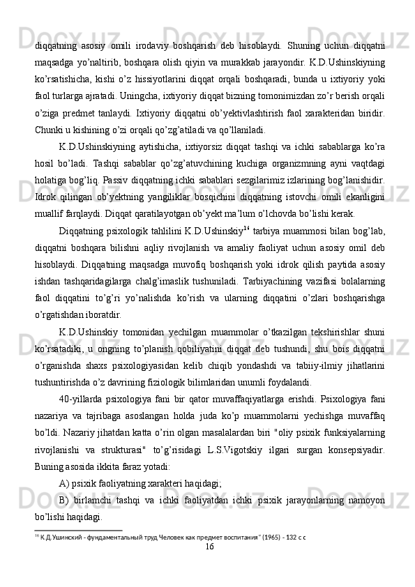 diqqatning   asosiy   omili   irodaviy   boshqarish   deb   hisoblaydi.   Shuning   uchun   diqqatni
maqsadga yo’naltirib, boshqara olish qiyin va murakkab jarayondir. K.D.Ushinskiyning
ko’rsatishicha,   kishi   o’z   hissiyotlarini   diqqat   orqali   boshqaradi,   bunda   u   ixtiyoriy   yoki
faol turlarga ajratadi. Uningcha, ixtiyoriy diqqat bizning tomonimizdan zo’r berish orqali
o’ziga   predmet   tanlaydi.   Ixtiyoriy   diqqatni   ob’yektivlashtirish   faol   xarakteridan   biridir.
Chunki u kishining o’zi orqali qo’zg’atiladi va qo’llaniladi. 
K.D.Ushinskiyning   aytishicha,   ixtiyorsiz   diqqat   tashqi   va   ichki   sabablarga   ko’ra
hosil   bo’ladi.   Tashqi   sabablar   qo’zg’atuvchining   kuchiga   organizmning   ayni   vaqtdagi
holatiga bog’liq. Passiv diqqatning ichki sabablari sezgilarimiz izlarining bog’lanishidir.
Idrok   qilingan   ob’yektning   yangiliklar   bosqichini   diqqatning   istovchi   omili   ekanligini
muallif farqlaydi. Diqqat qaratilayotgan ob’yekt ma’lum o’lchovda bo’lishi kerak.
Diqqatning psixologik tahlilini  K.D.Ushinskiy 16
  tarbiya  muammosi  bilan bog’lab,
diqqatni   boshqara   bilishni   aqliy   rivojlanish   va   amaliy   faoliyat   uchun   asosiy   omil   deb
hisoblaydi.   Diqqatning   maqsadga   muvofiq   boshqarish   yoki   idrok   qilish   paytida   asosiy
ishdan   tashqaridagilarga   chalg’imaslik   tushuniladi.   Tarbiyachining   vazifasi   bolalarning
faol   diqqatini   to’g’ri   yo’nalishda   ko’rish   va   ularning   diqqatini   o’zlari   boshqarishga
o’rgatishdan iboratdir.
K.D.Ushinskiy   tomonidan   yechilgan   muammolar   o’tkazilgan   tekshirishlar   shuni
ko’rsatadiki,   u   ongning   to’planish   qobiliyatini   diqqat   deb   tushundi,   shu   bois   diqqatni
o’rganishda   shaxs   psixologiyasidan   kelib   chiqib   yondashdi   va   tabiiy-ilmiy   jihatlarini
tushuntirishda o’z davrining fiziologik bilimlaridan unumli foydalandi. 
40 - yillarda   psixologiya   fani   bir   q ator   muvaffa q iyatlarga   erishdi.   Psixologiya   fani
nazariya   va   tajribaga   asoslangan   holda   juda   ko’p   muammolarni   yechishga   muvaffaq
bo’ldi. Nazariy jihatdan katta o’rin olgan masalalardan biri "oliy psixik funksiyalarning
rivojlanishi   va   strukturasi"   to’g’risidagi   L.S.Vigotskiy   ilgari   surgan   konsepsiyadir.
Buning asosida ikkita faraz yotadi:
A) psixik faoliyatning xarakteri haqidagi;
B)   birlamchi   tashqi   va   ichki   faoliyatdan   ichki   psixik   jarayonlarning   namoyon
bo’lishi haqidagi. 
16
 К.Д.Ушинский - фундаментальный труд Человек как предмет воспитания" (1965) - 132 c  c
16 