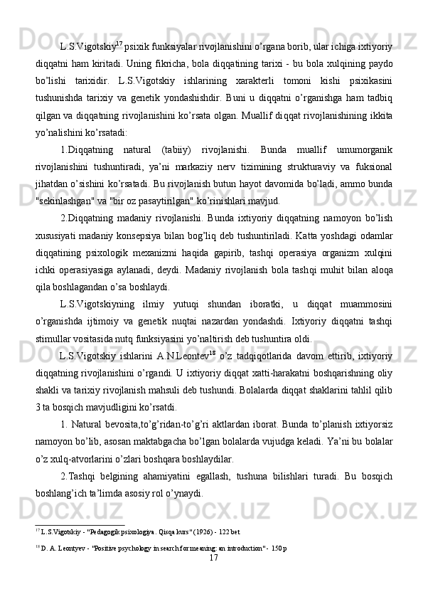 L.S.Vigotskiy 17
 psixik funksiyalar rivojlanishini o’rgana borib, ular ichiga ixtiyoriy
diqqatni  ham  kiritadi. Uning fikricha,  bola  di qq atining tarixi  -  bu bola   x ul q ining paydo
bo’lishi   tarixidir.   L.S.Vigotskiy   ishlarining   xarakterli   tomoni   kishi   psixikasini
tushunishda   tarixiy   va   genetik   yondashishdir.   Buni   u   diqqatni   o’rganishga   ham   tadbiq
qilgan va diqqatning rivojlanishini ko’rsata olgan. Muallif di qq at rivojlanishining ikkita
yo’nalishini ko’rsatadi :
1.Diqqatning   natural   (tabiiy)   rivojlanishi.   Bunda   muallif   umumorganik
rivojlanishini   tushuntiradi,   ya’ni   markaziy   nerv   tizimining   strukturaviy   va   fuksional
jihatdan o’sishini ko’rsatadi. Bu rivojlanish butun hayot davomida bo’ladi, ammo bunda
"sekinlashgan" va "bir oz pasaytirilgan" ko’rinishlari mavjud.
2.Diqqatning   madaniy   rivojlanishi.   Bunda   ixtiyoriy   diqqatning   namoyon   bo’lish
xususiyati  madaniy konsepsiya bilan bog’liq deb tushuntiriladi. Katta yoshdagi odamlar
diqqatining   psixologik   mexanizmi   haqida   gapirib,   tashqi   operasiya   organizm   xulqini
ichki   operasiyasiga   aylanadi,   deydi.   Madaniy   rivojlanish   bola   tash q i   mu h it   bilan   alo q a
q ila boshlagandan o’sa boshlaydi.
L.S.Vigotskiyning   ilmiy   yutuqi   shundan   iboratki,   u   diqqat   muammosini
o’rganishda   ijtimoiy   va   genetik   nuqtai   nazardan   yondashdi.   Ixtiyoriy   diqqatni   tashqi
stimullar vositasida nutq funksiyasini yo’naltirish deb tushuntira oldi.
  L.S.Vigotskiy   ishlarini   A.N.Leontev 18
  o’z   tadqiqotlarida   davom   ettirib,   ixtiyoriy
diqqatning rivojlanishini o’rgandi. U ixtiyoriy diqqat xatti-harakatni boshqarishning oliy
shakli va tarixiy rivojlanish mahsuli deb tushundi. Bolalarda diqqat shaklarini tahlil qilib
3 ta bosqich mavjudligini ko’rsatdi.
1.  Natural   bevosita,to’g’ridan-to’g’ri  aktlardan  iborat.  Bunda  to’planish  ixtiyorsiz
namoyon bo’lib, asosan maktabgacha bo’lgan bolalarda vujudga keladi. Ya’ni bu bolalar
o’z xulq-atvorlarini o’zlari boshqara boshlaydilar.
2.Tashqi   belgining   ahamiyatini   egallash,   tushuna   bilishlari   turadi.   Bu   bosqich
boshlan g’ ich ta’limda asosiy rol o’ynaydi. 
17
 L.S.Vigotskiy - "Pedagogik psixologiya. Qisqa kurs" (1926) -  122  bet
18
 D. A. Leontyev - "Positive psychology in search for meaning: an introduction" -  150  p
17 