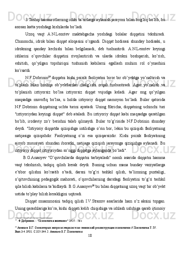 3.Tashqi taassurotlarning ichki ta’sirlarga aylanish jarayoni bilan bog’liq bo’lib, bu
asosan katta yoshdagi kishilarda bo’ladi. 
Uzoq   vaqt   A.N.Leontev   maktabgacha   yoshdagi   bolalar   diqqatini   tekshiradi.
Chunonchi,   idrok   bilan   diqqat   aloqasini   o’rgandi.   Diqqat   hodisasi   shunday   hodisaki,   u
idrokning   qanday   kechishi   bilan   belgilanadi,   deb   tushuntirdi.   A.N.Leontev   keyingi
ishlarini   o’quvchilar   diqqatini   rivojlantirish   va   ularda   idrokni   boshqarish,   ko’rish,
eshitish,   qo’yilgan   topshiriqni   tushunish   kabilarni   egallash   muhim   rol   o’ynashini
ko’rsatdi.
N.F.Dobrinin 19
  diqqatni kishi psixik faoliyatini biror bir ob’yektga yo’naltirish va
to’plash   bilan   boshqa   ob’yektlardan   chalg’ishi   orqali   tushuntiradi.   Agar   yo’nalish   va
to’planish   ixtiyorsiz   bo’lsa   ixtiyorsiz   diqqat   vujudga   keladi.   Agar   ong   qo’yilgan
maqsadga   muvofiq   bo’lsa,   u   holda   ixtiyoriy   diqqat   namoyon   bo’ladi.   Bular   qatorida
N.F.Dobrinin   diqqatning   uchta   turini   ajratadi.   Uning   fikricha,   diqqatning   uchinchi   turi
"ixtiyoriydan  keyingi  diqqat"  deb  ataladi. Bu  ixtiyoriy diqqat   kabi  maqsadga   qaratilgan
bo’lib,   irodaviy   zo’r   berishni   talab   qilmaydi.   Bular   to’g’risida   N.F.Dobrinin   shunday
deydi.   "Ixtiyoriy   diqqatda   qiziqishga   intilishga   o’rin   bor,   lekin   bu   qiziqish   faoliyatning
natijasiga   qiziqishdir.   Faoliyatning   o’zi   esa   qiziqarsizdir.   Kishi   psixik   faoliyatining
ajoyib   xususiyati   shundan   iboratki,   natijaga   qiziqish   jarayonga   qiziqishga   aylanadi.   Bu
ixtiyoriy diqqat ixtiyoriydan so’nggi diqqatga aylanganda bo’ladi". 
B.G.Anan y ev   "O’quvchilarda   diqqatni   tarbiyalash"   nomli   asarida   diqqatni   hamma
vaqt   tekshirish,   tadqiq   qilish   kerak   deydi.   Buning   uchun   mana   bunday   vaziyatlarga
e’tibor   qilishni   ko’rsatib   o’tadi,   darsni   to’g’ri   tashkil   qilish,   ta’limning   puxtaligi,
o’qituvchining   pedagogik   mahorati,   o’quvchilarning   darsdagi   faoliyatini   to’g’ri   tashkil
qila bilish kabilarni ta’kidlaydi. B.G.Anan y ev 20
 bu bilan diqqatning uzoq vaqt bir ob’yekt
ustida to’play bilish kerakligini uqtiradi.
Diqqat   muammosini   tadqiq   qilish   I.V.Straxov   asarlarida   ham   o’z   aksini   topgan.
Uning qarashlariga ko’ra, kishi diqqati kelib chiqishiga va ishlash uslubiga qarab ijtimoiy
19
 .Ф.Добринин. - "Психология внимание" 1925 - 56 с
20
 Ананьев Б.Г. О некоторых вопросах марксистско-ленинской реконструкции психологии // Психология.Т. IV. 
Вып.3-4.1931. С.325-344.2. Ананьев Б.Г. Психология
18 