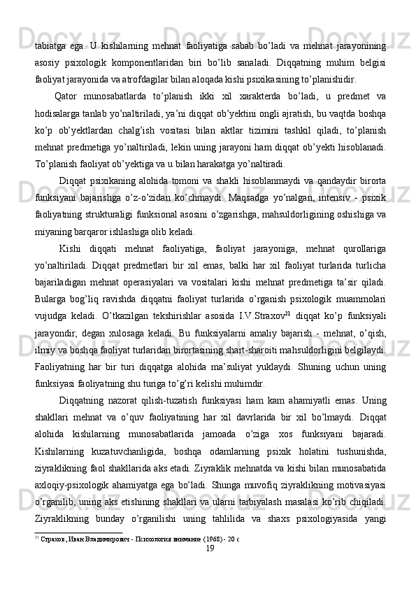 tabiatga   ega.   U   kishilarning   mehnat   faoliyatiga   sabab   bo’ladi   va   mehnat   jarayonining
asosiy   psixologik   komponentlaridan   biri   bo’lib   sanaladi.   Diqqatning   muhim   belgisi
faoliyat jarayonida va atrofdagilar bilan aloqada kishi psixikasining to’planishidir. 
Qator   munosabatlarda   to’planish   ikki   xil   xarakterda   bo’ladi,   u   predmet   va
hodisalarga tanlab yo’naltiriladi, ya’ni diqqat ob’yektini ongli ajratish, bu vaqtda boshqa
ko’p   ob’yektlardan   chalg’ish   vositasi   bilan   aktlar   tizimini   tashkil   qiladi,   to’planish
mehnat predmetiga yo’naltiriladi, lekin uning jarayoni ham  diqqat ob’yekti hisoblanadi.
To’planish faoliyat ob’yektiga va u bilan harakatga yo’naltiradi.
Diqqat   psixikaning   alohida   tomoni   va   shakli   hisoblanmaydi   va   qandaydir   birorta
funksiyani   bajarishga   o’z-o’zidan   ko’chmaydi.   Maqsadga   yo’nalgan,   intensiv   -   psixik
faoliyatning strukturaligi funksional asosini o’zgarishga, mahsuldorligining oshishiga va
miyaning barqaror ishlashiga olib keladi.
Kishi   diqqati   mehnat   faoliyatiga,   faoliyat   jarayoniga,   mehnat   qurollariga
yo’naltiriladi.   Diqqat   predmetlari   bir   xil   emas,   balki   har   xil   faoliyat   turlarida   turlicha
bajariladigan   mehnat   operasiyalari   va   vositalari   kishi   mehnat   predmetiga   ta’sir   qiladi.
Bularga   bog’liq   ravishda   diqqatni   faoliyat   turlarida   o’rganish   psixologik   muammolari
vujudga   keladi.   O’tkazilgan   tekshirishlar   asosida   I.V.Straxov 21
  diqqat   ko’p   funksiyali
jarayondir,   degan   xulosaga   keladi.   Bu   funksiyalarni   amaliy   bajarish   -   me h nat,   o’ q ish,
ilmiy va bosh q a faoliyat turlaridan birortasining shart-sharoiti ma h suldorligini belgilaydi.
Faoliyatning   har   bir   turi   diqqatga   alohida   ma’suliyat   yuklaydi.   Shuning   uchun   uning
funksiyasi faoliyatning shu turiga to’g’ri kelishi muhimdir.
Di qq atning   nazorat   q ilish-tuzatish   funksiyasi   h am   kam   a h amiyatli   emas.   Uning
shakllari   mehnat   va   o’quv   faoliyatining   har   xil   davrlarida   bir   xil   bo’lmaydi.   Diqqat
alohida   kishilarning   munosabatlarida   jamoada   o’ziga   xos   funksiyani   bajaradi.
Kishilarning   kuzatuvchanligida,   bosh q a   odamlarning   psixik   h olatini   tushunishda,
ziyraklikning faol shakllarida aks etadi. Ziyraklik mehnatda va kishi bilan munosabatida
axloqiy-psixologik   ahamiyatga   ega   bo’ladi.   Shunga  muvofiq  ziyraklikning  motivasiyasi
o’rganilib, uning aks etishining shakllari va ularni tarbiyalash  masalasi  ko’rib chiqiladi.
Ziyraklikning   bunday   o’rganilishi   uning   ta h lilida   va   shaxs   psixologiyasida   yangi
21
 Страхов, Иван Владимирович - Психология внимание (1968) - 20 с
19 