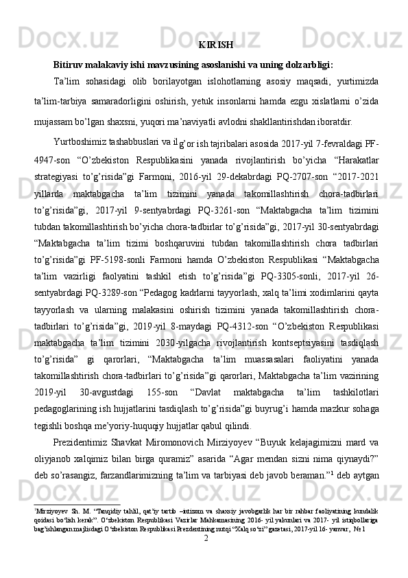 KIRISH
Bitiruv malakaviy ishi  mavzusining asoslanishi va uning dolzarbligi :
Ta’lim   sohasidagi   olib   borilayotgan   islohotlarning   asosiy   maqsadi,   yurtimizda
ta’lim-tarbiya   samaradorligini   oshirish,   yetuk   insonlarni   hamda   ezgu   xislatlarni   o’zida
mujassam bo’lgan shaxsni, yuqori ma’naviyatli avlodni shakllantirishdan iboratdir. 
Yurtboshimiz tashabbuslari va il
g’or ish tajribalari asosida  2017 - yil 7 - fevraldagi PF-
4947-son   “O’zbekiston   Respublikasini   yanada   rivojlantirish   bo’yicha   “ Harakatlar
strategiyasi   to’g’risida”gi   Farmoni,   2016-yil   29-dekabrdagi   PQ-2707-son   “2017-2021
yillarda   maktabgacha   ta’lim   tizimini   yanada   takomillashtirish   chora-tadbirlari
to’g’risida”gi,   2017 - yil   9 - sentyabrdagi   PQ-3261-son   “Maktabgacha   ta’lim   tizimini
tubdan takomillashtirish bo’yicha chora-tadbirlar to’g’risida”gi,  2017-yil 30-sentyabrdagi
“ Maktabgacha   ta’lim   tizimi   boshqaruvini   tubdan   takomillashtirish   chora   tadbirlari
to’g’risida ” gi   PF-5198-sonli   Farmoni   hamda   O’zbekiston   Respublikasi   “ Maktabgacha
ta’lim   vazirligi   faolyatini   tashkil   etish   to’g’risida ” gi   PQ-3305-sonli,   2017 - yil   26 -
sentyabrdagi PQ-3289-son “Pedagog kadrlarni tayyorlash, xalq ta’limi xodimlarini qayta
tayyorlash   va   ularning   malakasini   oshirish   tizimini   yanada   takomillashtirish   chora-
tadbirlari   to’g’risida”gi,   2019 - yil   8 - maydagi   PQ-4312-son   “O’zbekiston   Respublikasi
maktabgacha   ta’lim   tizimini   2030 - yilgacha   rivojlantirish   kontseptsiyasini   tasdiqlash
to’g’risida”   gi   qarorlari,   “Maktabgacha   ta’lim   muassasalari   faoliyatini   yanada
takomillashtirish chora-tadbirlari  to’g’risida”gi  qarorlari, Maktabgacha  ta’lim  vazirining
2019 - yil   30 - avgustdagi   155-son   “Davlat   maktabgacha   ta’lim   tashkilotlari
pedagoglarining ish hujjatlarini tasdiqlash to’g’risida”gi buyrug’i   hamda mazkur sohaga
tegishli boshqa me’yoriy-huquqiy hujjatlar qabul qilindi.
Prezidentimiz   Shavkat   Miromonovich   Mirziyoyev   “Buyuk   kelajagimizni   mard   va
oliyjanob   xalqimiz   bilan   birga   quramiz”   asarida   “Agar   mendan   sizni   nima   qiynaydi?”
deb so’rasangiz, farzandlarimizning ta’lim va tarbiyasi deb javob beraman.” 1
  deb aytgan
1
Mirziyoyev   Sh.   M.   “Tanqidiy   tahlil,   qat’iy   tartib   –intizom   va   shaxsiy   javobgarlik   har   bir   rahbar   faoliyatining   kundalik
qoidasi   bo‘lish   kerak”.   O‘zbekiston   Respublikasi   Vazirlar   Mahkamasining   2016-   yil   yakunlari   va   2017-   yil   istiqbollariga
bag’ishlangan majlisdagi O‘zbekiston Respublikasi Prezdentining nutqi “Xalq so‘zi” gazetasi, 2017-yil 16- yanvar,  № 1
2 