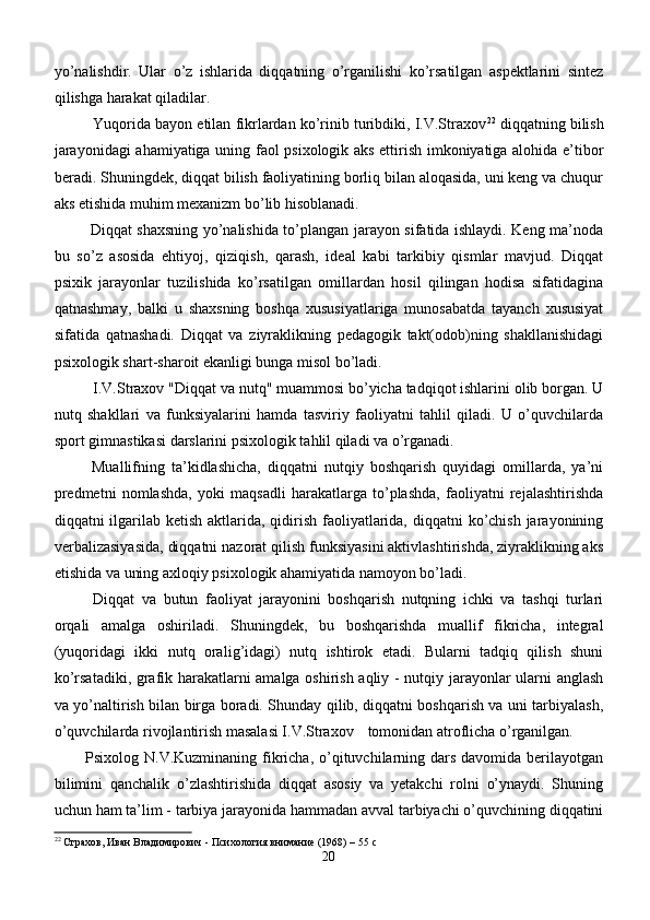 yo’nalishdir.   Ular   o’z   ishlarida   diqqatning   o’rganilishi   ko’rsatilgan   aspektlarini   sintez
qilishga harakat qiladilar. 
Yuqorida bayon etilan fikrlardan ko’rinib turibdiki, I.V.Straxov 22
 diqqatning bilish
jarayonidagi ahamiyatiga uning faol psixologik aks ettirish imkoniyatiga alohida e’tibor
beradi. Shuningdek, diqqat bilish faoliyatining borliq bilan aloqasida, uni keng va chuqur
aks etishida muhim mexanizm bo’lib hisoblanadi.
  Diqqat shaxsning yo’nalishida to’plangan jarayon sifatida ishlaydi. Keng ma’noda
bu   so’z   asosida   ehtiyoj,   qiziqish,   qarash,   ideal   kabi   tarkibiy   qismlar   mavjud.   Diqqat
psixik   jarayonlar   tuzilishida   ko’rsatilgan   omillardan   hosil   qilingan   hodisa   sifatidagina
qatnashmay,   balki   u   shaxsning   boshqa   xususiyatlariga   munosabatda   tayanch   xususiyat
sifatida   qatnashadi.   Diqqat   va   ziyraklikning   pedagogik   takt(odob)ning   shakllanishidagi
psixologik shart-sharoit ekanligi bunga misol bo’ladi.
I.V.Straxov "Diqqat va nutq" muammosi bo’yicha tadqiqot ishlarini olib borgan. U
nutq   shakllari   va   funksiyalarini   hamda   tasviriy   faoliyatni   tahlil   qiladi.   U   o’quvchilarda
sport gimnastikasi darslarini psixologik tahlil qiladi va o’rganadi.
  Muallifning   ta’kidlashicha,   diqqatni   nutqiy   boshqarish   quyidagi   omillarda,   ya’ni
predmetni   nomlashda,   yoki   maqsadli   harakatlarga   to’plashda,   faoliyatni   rejalashtirishda
diqqatni ilgarilab ketish aktlarida, qidirish faoliyatlarida, diqqatni ko’chish jarayonining
verbalizasiyasida, diqqatni nazorat qilish funksiyasini aktivlashtirishda, ziyraklikning aks
etishida va uning axloqiy psixologik ahamiyatida namoyon bo’ladi. 
Diqqat   va   butun   faoliyat   jarayonini   boshqarish   nutqning   ichki   va   tashqi   turlari
orqali   amalga   oshiriladi.   Shuningdek,   bu   boshqarishda   muallif   fikricha,   integral
(yuqoridagi   ikki   nutq   orali g’ idagi)   nutq   ishtirok   etadi.   Bularni   tadqiq   qilish   shuni
ko’rsatadiki, grafik harakatlarni amalga oshirish aqliy - nutqiy jarayonlar ularni anglash
va yo’naltirish bilan birga boradi. Shunday qilib, diqqatni boshqarish va uni tarbiyalash,
o’quvchilarda rivojlantirish masalasi I.V.Straxov    tomonidan atroflicha o’rganilgan.
Psixolog N.V.Kuzminaning fikricha,  o’qituvchilarning dars  davomida berilayotgan
bilimini   qanchalik   o’zlashtirishida   diqqat   asosiy   va   yetakchi   rolni   o’ynaydi.   Shuning
uchun ham ta’lim - tarbiya jarayonida hammadan avval tarbiyachi o’quvchining diqqatini
22
  Страхов, Иван Владимирович - Психология внимание (1968) –  55  с
20 