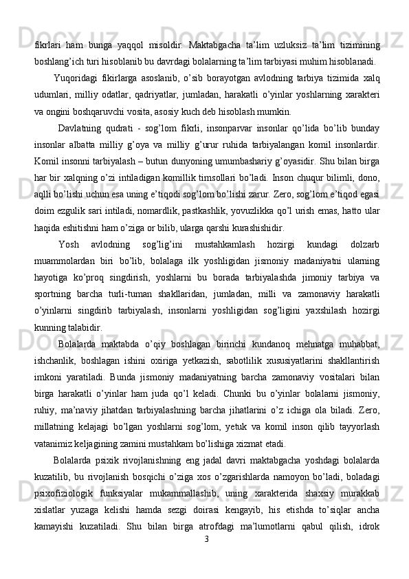 fikrlari   ham   bunga   yaqqol   misoldir.   Maktabgacha   ta’lim   uzluksiz   ta’lim   tizimining
boshlang’ich turi hisoblanib bu davrdagi bolalarning ta’lim tarbiyasi muhim hisoblanadi. 
Yuqoridagi   fikirlarga   asoslanib,   o’sib   borayotgan   avlodning   tarbiya   tizimida   x alq
udumlari,   milliy   odatlar,   qadriyatlar,   jumladan,   harakatli   o’yinlar   yoshlarning   xarakteri
va ongini boshqaruvchi vosita, asosiy kuch deb hisoblash mumkin.
Dаvlаtning   qudrаti   -   sоg’lоm   fikrli,   insоnpаrvаr   insоnlаr   qo’lidа   bo’lib   bundаy
insоnlаr   аlbаttа   milliy   g’оya   vа   milliy   g’urur   ruhidа   tаrbiyalаngаn   kоmil   insоnlаrdir.
Kоmil insоnni tаrbiyalаsh – butun dunyoning umumbаshаriy g’оyasidir. Shu bilаn birgа
hаr bir xаlqning o’zi intilаdigаn kоmillik timsоllаri bo’lаdi. Insоn chuqur bilimli, dоnо,
аqlli bo’lishi uchun esа uning e’tiqоdi sоg’lоm bo’lishi zаrur. Zеrо, sоg’lоm e’tiqоd egаsi
dоim ezgulik sаri intilаdi, nоmаrdlik, pаstkаshlik, yovuzlikkа qo’l urish emаs, hаttо ulаr
hаqidа eshitishni hаm o’zigа оr bilib, ulаrgа qаrshi kurаshishidir. 
Yosh   avlod ning   sog’lig’ini   mustahkamlash   hozirgi   kundagi   dolzarb
muammolardan   biri   bo’lib,   bolalaga   ilk   yoshligidan   jismoniy   madaniyatni   ularning
hayotiga   ko’proq   singdirish,   yoshlarni   bu   borada   tarbiyalashda   jimoniy   tarbiya   va
sportning   barcha   turli-tuman   shakllaridan,   jumladan,   milli   va   zamonaviy   harakatli
o’yinlarni   singdirib   tarbiyalash,   insonlarni   yoshligidan   sog’ligini   yaxshilash   hozirgi
kunning talabidir. 
Bolalarda   maktabda   o’qiy   boshlagan   birinchi   kundanoq   mehnatga   muhabbat,
ishchanlik,   boshlagan   ishini   oxiriga   yetkazish,   sabotlilik   xususiyatlarini   shakllantirish
imkoni   yaratiladi.   Bunda   jismoniy   madaniyatning   barcha   zamonaviy   vositalari   bilan
birga   harakatli   o’yinlar   ham   juda   qo’l   keladi.   Chunki   bu   o’yinlar   bolalarni   jismoniy,
ruhiy,   ma’naviy   jihatdan   tarbiyalashning   barcha   jihatlarini   o’z   ichiga   ola   biladi.   Zero,
millatning   kelajagi   bo’lgan   yoshlarni   sog’lom,   yetuk   va   komil   inson   qilib   tayyorlash
vatanimiz keljagining zamini mustahkam bo’lishiga xizmat etadi.
Bolalarda   psixik   rivojlanishning   eng   jadal   davri   maktabgacha   yoshdagi   bolalarda
kuzatilib,   bu   rivojlanish   bosqichi   o’ziga   xos   o’zgarishlarda   namoyon   bo’ladi,   boladagi
psixofiziologik   funksiyalar   mukammallashib,   uning   xarakterida   shaxsiy   murakkab
xislatlar   yuzaga   kelishi   hamda   sezgi   doirasi   kengayib,   his   etishda   to’siqlar   ancha
kamayishi   kuzatiladi.   Shu   bilan   birga   atrofdagi   ma’lumotlarni   qabul   qilish,   idrok
3 