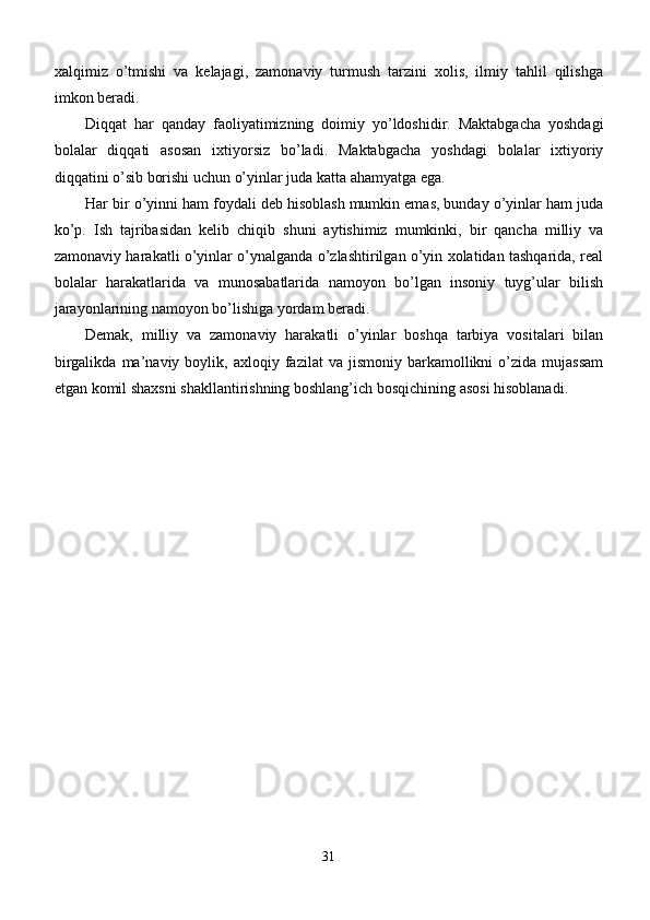 xalqimiz   o’tmishi   va   kelajagi,   zamonaviy   turmush   tarzini   xolis,   ilmiy   tahlil   qilishga
imkon beradi.
Diqqat   har   qanday   faoliyatimizning   doimiy   yo’ldoshidir.   Maktabgacha   yoshdagi
bolalar   diqqati   asosan   ixtiyorsiz   bo’ladi.   Maktabgacha   yoshdagi   bolalar   ixtiyoriy
diqqatini o’sib borishi uchun o’yinlar juda katta ahamyatga ega.
Har bir o’yinni ham foydali deb hisoblash mumkin emas, bunday o’yinlar ham juda
ko’p.   Ish   tajribasidan   kelib   chiqib   shuni   aytishimiz   mumkinki,   bir   qancha   milliy   va
zamonaviy harakatli o’yinlar o’ynalganda o’zlashtirilgan o’yin xolatidan tashqarida, real
bolalar   harakatlarida   va   munosabatlarida   namoyon   bo’lgan   insoniy   tuyg’ular   bilish
jarayonlarining namoyon bo’lishiga yordam beradi. 
Demak,   milliy   va   zamonaviy   harakatli   o’yinlar   boshqa   tarbiya   vositalari   bilan
birgalikda   ma’naviy  boylik,   axloqiy  fazilat   va   jismoniy   barkamollikni   o’zida   mujassam
etgan komil shaxsni shakllantirishning boshlang’ich bosqichining asosi hisoblanadi.
31 