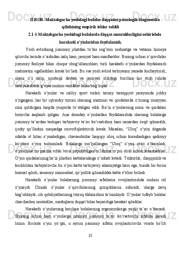 II.BOB. Maktabgacha yoshdagi bolalar diqqatini psixologik diagnostika
qilishining empirik ishlar tahlili
2.1 - §  Maktabgacha yoshidagi bolalarda diqqat maxsuldorligini oshirishda
harakatli o’yinlaridan foydalanish.
Yosh   avlodning   jismoniy   jihatdan   to’kis   sog’lom   mehnatga   va   v atanni   himoya
qiluvchi tarzida o’sishidan xalq ham, jamiyat ham manfaatdor. Buning uchun o’quvchilar
jismoniy   faoliyat   bilan   chuqur   shug’ullanishlari,   turli   harakatli   o’yinlardan   foydalanish
mahoratini egallashlari kerak bo’ladi. Bu esa yosh avlod tarbiyasini yanada kuchaytirish,
ularni   o’z   xalqi,   mustaqil   davlati   va   jamiyati   oldidagi   burchini   his   etish   ruhida
tarbiyalashdek g’oyat muhim vazifalar bilan bog’liqdir.
Harakatli   o’yinlar   va   milliy   sport   turlari   tarixiy   taraqqiyot   jarayonida   jiddiy
o’zgargani,   har   bir   iqtisodiy   tuzum   ularning   mazmun   va   qoidalarida   o’zining   muayyan
izini   qoldirgani   haqida   yuqorida   to’ x talgan   edik.   B a’zi   o’yinlarning   nomi   va   qoidalari
hozircha   saqlanib   qolgan.   Ana   shunday   o’yinlardan   foydalanishda   ularning   bolalarga
jismoniy   ta’sirdan   tashqari   tarbiyaviy   ta’sir   ko’rsatishini   ham   nazardan   soqit   qilmaslik,
ijodiy   qo’llashni   maqsadga   muvofiqlashtirish   kerak.   Masalan,   “Uloq”   o’yini   deganda
odatda   ot   bilan   o’ynaladigan,   chavandozlar   haqiqiy   uloq   uchun   kurashadigan   qadimiy
ko’pkari   o’yini   tushuniladi.   Bolalarga   mo’ljallangan   “Uloq”   o’yini   otsiz   o’tkaziladi,
o’yinchilar bir parcha echki terisi yopishtrilgan to’ldirma to’pni olish uchun kurashadilar.
O’yin qoidalarining ba’zi jihatlari kattalarnikiga o’xshab ketadi. Tezkorlik, chaqqonlik va
kuchlilikni tarbiyalovchi bu o’yin katt a   tarbiyaviy ahamiyatga ham ega, bunda bir-birini
hurm a t qilish, samimiy munosabat, qo’pollik qilmaslikka katta e’tibor briladi.
H arakatli   o’yinlar   bolalarning   jismoniy   sifatlarini   rivojlantirishda   muhim   rol
o’ynaydi.   Chunki   o’yinlar   o’quvchilarning   qiziqishlarini   oshiradi,   ularga   zavq
bag’ishlaydi, ish qobiliyatlarining tezroq tiklanishini ta’minlaydi. O’yinlar tufayli bolalar
charchashni unutadilar, mashqlarni diqqat bilan bajarishga harakat qiladilar.
Harakatli   o’yinlarning  barchasi  bolalarning  organizmlariga   yaxlit  ta’sir  o’tkazadi.
Shuning   uchun   ham   o’yinlarga   umumiy   jismoniy   ta’sir   ko’rsatuvchi   sifatida   qarash
lozim.   Bironta   o’yin   yo’qki,   u   ayrim   jismoniy   sifatni   rivojlantiruvchi   vosita   bo’lib
32 