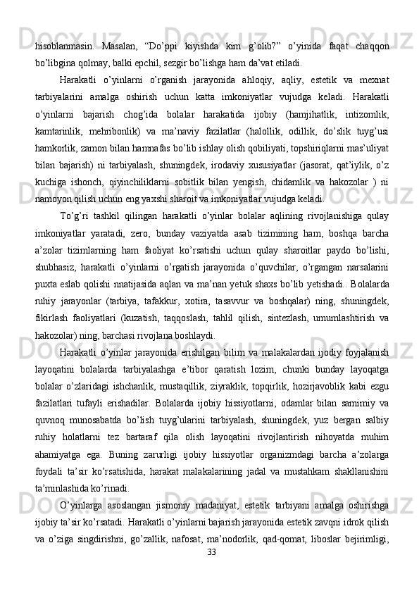 hisoblanmasin.   Masalan,   “Do’ppi   kiyishda   kim   g’olib?”   o’yinida   faqat   chaqqon
bo’libgina qolmay, balki epchil, sezgir bo’lishga ham da’vat etiladi.
Harakatli   o’ yinlarni   o’rganish   jarayonida   ahloqiy,   aqliy,   estetik   va   mexnat
tarbiyalarini   amalga   oshirish   uchun   katta   imkoniyatlar   vujudga   keladi.   Harakatli
o’yinlarni   bajarish   chog’ida   bolalar   harakatida   ijobiy   (hamjihatlik,   intizomlik,
kamtarinlik,   mehribonlik)   va   ma’naviy   fazilatlar   (halollik,   odillik,   do’slik   tuyg’usi
hamkorlik, zamon bilan hamnafas bo’lib ishlay olish qobiliyati, topshiriqlarni mas’uliyat
bilan   bajarish)   ni   tarbiyalash,   shuningdek,   irodaviy   xususiyatlar   (jasorat,   qat’iylik,   o’z
kuchiga   ishonch,   qiyinchiliklarni   sobitlik   bilan   yengish,   chidamlik   va   hakozolar   )   ni
namoyon qilish uchun eng yaxshi sharoit va imkoniyatlar vujudga keladi.
To’g’ri   tashkil   qilingan   harakatli   o’yinlar   bolalar   aqlining   rivojlanishiga   qulay
imkoniyatlar   yaratadi,   zero,   bunday   vaziyatda   asab   tizimining   ham,   boshqa   barcha
a’zolar   tizimlarning   ham   faoliyat   ko’rsatishi   uchun   qulay   sharoitlar   paydo   bo’lishi,
shubhasiz,   harakatli   o’yinlarni   o’rgatish   jarayonida   o’quvchilar,   o’rgangan   narsalarini
puxta eslab   qolishi nnatijasida   aqlan va ma’nan yetuk shaxs bo’lib yetishadi. . Bolalarda
ruhiy   jarayonlar   (tarbiya,   tafakkur,   xotira,   tasavvur   va   boshqalar)   ning,   shuningdek,
fikirlash   faoliyatlari   (kuzatish,   taqqoslash,   tahlil   qilish,   sintezlash,   umumlashtirish   va
hakozolar) ning, barchasi rivojlana boshlaydi.
Harakatli   o’yinlar   jarayonida   erishilgan   b il i m   va   malakalardan   ijodiy   foyjalanish
layoqatini   bolalarda   tarbiyalashga   e’tibor   qaratish   lozim,   chunki   bunday   layoqatga
bolalar   o’zlaridagi   ishchanlik,   mustaqillik,   ziyraklik,   topqirlik,   hozirjavoblik   kabi   ezgu
fazilatlari   tufayli   erishadilar.   Bolalarda   ijobiy   hissiyotlarni,   odamlar   bilan   samimiy   va
quvnoq   munosabatda   bo’lish   tuyg’ularini   tarbiyalash,   shuningdek,   yuz   bergan   salbiy
ruhiy   holatlarni   tez   bartaraf   qila   olish   layoqatini   rivojlantirish   nihoyatda   muhim
ahamiyatga   ega.   Buning   zarurligi   ijobiy   hissiyotlar   organizmdagi   barcha   a’zolarga
foydali   ta’sir   ko’rsatishida,   harakat   malakalarining   jadal   va   mustahkam   shakllanishini
ta’minlashida ko’rinadi.
O’ yinlarga   asoslangan   jismoniy   madaniyat ,   estetik   tarbiyani   amalga   oshirishga
ijobiy ta’sir ko’rsatadi.  Harakatli o’ yinlarni bajarish jarayonida estetik zavqni idrok qilish
va   o’ziga   singdirishni,   go’zallik,   nafosat,   ma’nodorlik,   qad-qomat,   liboslar   bejirimligi,
33 