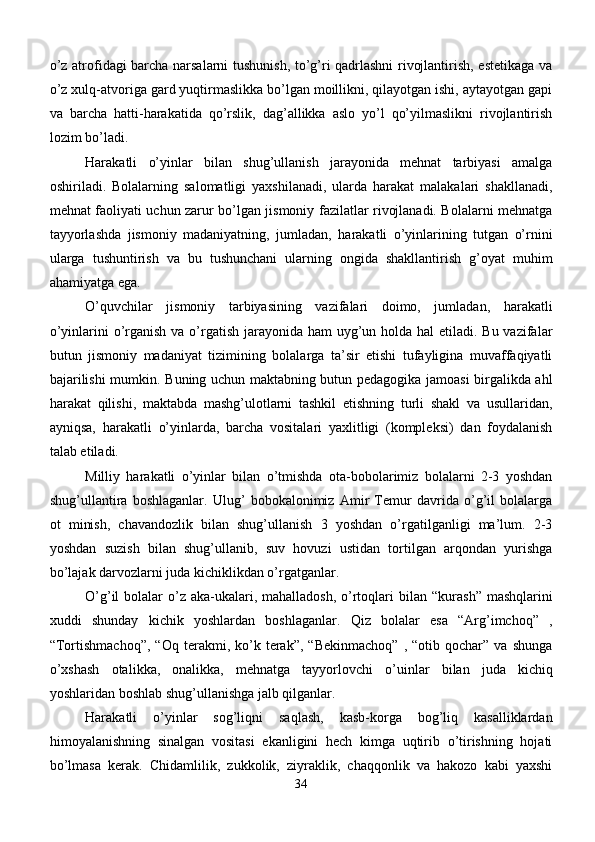 o’z atrofidagi barcha narsalarni tushunish, to’g’ri qadrlashni rivojlantirish, estetikaga va
o’z xulq-atvoriga gard yuqtirmaslikka bo’lgan moillikni, qilayotgan ishi, aytayotgan gapi
va   barcha   hatti-harakatida   qo’rslik,   dag’allikka   aslo   yo’l   qo’yilmaslikni   rivojlantirish
lozim bo’ladi.
Harakatli   o’yinlar   bilan   shug’ullanish   jarayonida   mehnat   tarbiyasi   amalga
oshiriladi.   Bolalarning   salomatligi   yaxshilanadi,   ularda   harakat   malakalari   shakllanadi,
mehnat faoliyati uchun zarur bo’lgan jismoniy fazilatlar rivojlanadi. Bolalarni mehnatga
tayyorlashda   jismoniy   madaniyatning,   jumladan,   harakatli   o’yinlarining   tutgan   o’rnini
ularga   tushuntirish   va   bu   tushunchani   ularning   ongida   shakllantirish   g’oyat   muhim
ahamiyatga ega.
O’quvchilar   jismoniy   tarbiyasining   vazifalari   doimo,   jumladan,   harakatli
o’yinlarini o’rganish  va o’rgatish jarayonida ham uyg’un holda hal  etiladi. Bu vazifalar
butun   jismoniy   madaniyat   tizimining   bolalarga   ta’sir   etishi   tufayligina   muvaffaqiyatli
bajarilishi mumkin.   B uning uchun maktabning butun pedagogika jamoasi birgalikda ahl
h arakat   qilishi,   maktabda   mashg’ulotlarni   tashkil   etishning   turli   shakl   va   usullaridan,
ayniqsa,   harakatli   o’yinlarda,   barcha   vositalari   yaxlitligi   (kompleksi)   dan   foydalanish
talab etiladi.
Milliy   harakatli   o’yinlar   bilan   o’tmishda   ota-bobolarimiz   bolalarni   2-3   yoshdan
shug’ullantira   boshlaganlar.   Ulug’   bobokalonimiz   Amir   Temur   davrida   o’g’il   bolalarga
ot   minish,   chavandozlik   bilan   shug’ullanish   3   yoshdan   o’rgatilganligi   ma’lum.   2-3
yoshdan   suzish   bilan   shug’ullanib,   suv   hovuzi   ustidan   tortilgan   arqondan   yurishga
bo’lajak darvozlarni juda kichiklikdan o’rgatganlar.
O’g’il  bolalar  o’z aka-ukalari, mahalladosh,  o’rtoqlari  bilan   “ kurash ”   mashqlarini
xuddi   shunday   kichik   yoshlardan   boshlaganlar.   Qiz   bolalar   esa   “Arg’imchoq”   ,
“Tortishmachoq”,   “Oq   terakmi,  ko’k  terak”,   “Bekinmachoq”   ,   “otib  qochar”   va   shunga
o’xshash   otali kk a,   onalikka,   mehnatga   tayyorlovchi   o’uinlar   bilan   juda   kichiq
yoshlaridan boshlab shug’ullanishga jalb qilganlar.
Harakatli   o’yinlar   sog’liqni   saqlash,   kasb-korga   bog’liq   kasalliklardan
himoyalanishning   sinalgan   vositasi   ekanligini   hech   kimga   uqtirib   o’tirishning   hojati
bo’lmasa   kerak.   Chidamlilik,   zukkolik,   ziyraklik,   chaqqonlik   va   hakozo   kabi   yaxshi
34 