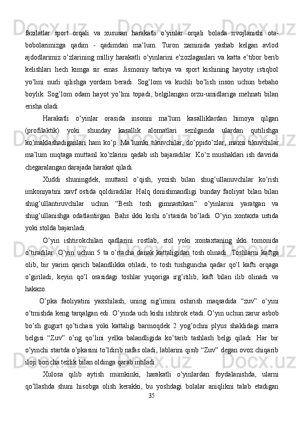 fazilatlar   sport   orqali   va   xususan   harakatli   o’yinlar   orqali   bolada   rivojlanishi   ota-
bobolarimizga   qadim   -   qadimdan   ma’lum.   Turon   zaminida   yashab   kelgan   avlod
ajdodlarimiz   o’zlarining milliy harakatli   o’yinlarini  e’zozlaganlar i   va katta e’tibor berib
kelishlari   hech   kimga   sir   emas.   Jismoniy   tarbiya   va   sport   kishining   hayotiy   istiqbol
yo’lini   nurli   qilishga   yordam   beradi.   Sog’lom   va   kuchli   bo’lish   inson   uchun   bebaho
boylik.   Sog’lom   odam   hayot   yo’lini   topadi,   belgilangan   orzu-umidlariga   mehnati   bilan
erisha oladi.
Harakatli   o’yinlar   orasida   insonni   ma’lum   kasalliklardan   himoya   qilgan
(profilaktik)   yoki   shunday   kasallik   alomatlari   sezilganda   ulardan   qutilishga
ko’maklashadiganlari  ham   ko’p. Ma’lumki   tikuvchilar,  do’ppido’zlar, maxsi  tikuvchilar
ma’lum   nuqtaga   muttasil   ko’zlarini   qad ab   ish   bajaradilar.   Ko’z   mushaklari   ish   davrida
chegaralangan darajada harakat qiladi.
Xuddi   shuningdek,   muttasil   o’qish,   yozish   bilan   shug’ullanuvchilar   ko’rish
imkoniyatini   xavf   ostida   qoldiradilar.   Halq   donishmandligi   bunday   faoliyat   bilan   bilan
shug’ullantiruvchilar   uchun   “Besh   to sh   gimnastikasi”   o’yinlarini   yaratgan   va
shug’ullanishga   odatlantirgan.   Bahs   ikki   kishi   o’rtasida   bo’ladi.   O’yin   xontaxta   ustida
yoki stolda bajariladi.
O’yin   ishtirokchilari   qadlarini   rostlab,   stol   yoki   xontaxtaning   ikki   tomonida
o’tiradilar.   O’yin   uchun   5   ta   o’rtacha   danak   kattaligidan   tosh   olinadi.   Toshlarni   kaftga
olib,   bir   yarim   qarich   balandlikka   otiladi,   to   tosh   tushguncha   qadar   qo’l   kafti   orqaga
o’giriladi,   keyin   qo’l   orasidagi   toshlar   yuqoriga   irg’itilib,   kaft   bilan   ilib   olinadi   va
hakazo.  
O’pka   faoli ya tini   yaxshilash,   uning   sig’imini   oshirish   maqsadida   “zuv”   o’yini
o’tmishda keng tarqalgan edi.   O’yinda uch kishi ishtirok etadi. O’yin uchun zarur asbob
bo’sh   gugurt   qo’tichasi   yoki   kattaligi   barmoqdek   2   yog’ochni   plyus   shaklidagi   marra
belgisi   “Zuv”   o’ng   qo’lini   yelka   balandligida   ko’tarib   tashlash   belgi   qiladi.   Har   bir
o’yinchi startda o’pkasini to’ldirib nafas oladi, lablarini qisib “Zuv” degan ovoz chiqarib
iloji boricha tezlik bilan oldinga qarab intiladi. 
Xulosa   qilib   aytish   mumkinki,   harakatli   o’yinlardan   foydalanishda,   ularni
qo’llashda   shuni   hisobga   olish   kerakki,   bu   yoshdagi   bolalar   aniqlikni   talab   etadigan
35