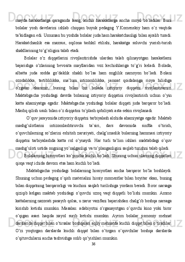 mayda   harakatlarga   qaraganda   keng,   kuchli   harakatlarga   ancha   moyil   bo’ladilar.   Buni
bolalar   yosh   davrlarini   ishlab   chiqqan   buyuk   pedagog   Y.Komenskiy   ham   o’z   vaqtida
ta’kidlagan edi. Umuman bu yoshda bolalar juda ham harakatchanligi bilan ajralib turadi.
Harakatchanlik   esa   maxsus,   oqilona   tashkil   etilishi,   harakatga   soluvchi   yurish-turish
shakllarining to’g’riligini talab etadi.
Bolalar   o’z   diqqatlarini   rivojlantirishda   ulardan   talab   qilinayotgan   harakatlarni
bajarishga   o’zlarining   bevosita   mayllaridan   voz   kechishlariga   to’g’ri   keladi.   Bolada,
albatta   juda   sodda   go’daklik   shakli   bo’lsa   h am   onglilik   namoyon   bo’ladi.   Bolani
ozodalikka,   tartiblilikka,   ma’lum   intizomlilikka,   jamoat   qoidalariga   rioya   hilishga
o’rgatar   ekanmiz,   buning   bilan   biz   bolada   ixtiyoriy   diqqatni   rivojlantiramiz.
Maktabgacha   yoshidagi   davrda   bolaning   ixtiyoriy   diqqatini   rivojlantirish   uchun   o’yin
katta   ahamiyatga   egadir.   Maktabgacha   yoshidagi   bolalar   diqqati   juda   barqaror   bo’ladi.
Mashq qilish usuli bilan o’z diqqatini to’plash qobiliyati asta-sekin rivojlanadi.
O’quv jarayonida ixtiyoriy diqqatni tarbiyalash alohida ahamiyatga egadir. Maktab
mashg’ulotlarini   intizomlashtiruvchi   ta’siri,   dars   davomida   sinfda   o’tirish,
o’quvchilarning so’zlarini eshitish zaruriyati, chalg’imaslik bularning hammasi ixtiyoriy
diqqatni   tarbiyalashda   katta   rol   o’ynaydi.   Har   turli   ta’lim   ishlari   maktabdagi   o’quv
mashg’uloti ustida ongning yo’nalganligi va to’planganligini saqlab turishni talab qiladi. 
Bolalarning hissiyotlari ko’pincha kuchli bo’ladi. Shuning uchun ularning diqqatlari
qisqa vaqt ichida davom etsa ham kuchli bo’ladi.
Maktab gacha   yoshidagi   bolalarning   h issiyotlari   ancha   bar q aror   bo’la   boshlaydi.
Shuning uchun pedagog o’ q ish materialini   h issiy  momentlar  bilan boyitar  ekan, buning
bilan di qq atning bar q arorligi va kuchini sa q lab turilishiga yordam beradi. Biror narsaga
qiziqib   kelgan   maktab   yoshidagi   o’quvchi   uzoq   vaqt   diqqatli   bo’lishi   mumkin.   Ammo
kattalarning nazorati pasayib qolsa, u zarur vazifani bajarishdan chalg’ib boshqa narsaga
kirishib   ketishi   mumkin.   Masalan:   adabiyotni   o’rganayotgan   o’quvchi   kino   yoki   biror
o’qigan   asari   haqida   xayol   surib   ketishi   mumkin.   Ayrim   bolalar   jismoniy   mehnat
darslarida diqqat bilan o’tirsalar boshqalari aqliy mehnatda kuchli diqqat bilan o’tiradilar.
O’zi   yoqtirgan   darslarda   kuchli   diqqat   bilan   o’tirgan   o’quvchilar   boshqa   darslarda
o’qituvchilarni ancha tashvishga solib qo’yishlari mumkin.
36 