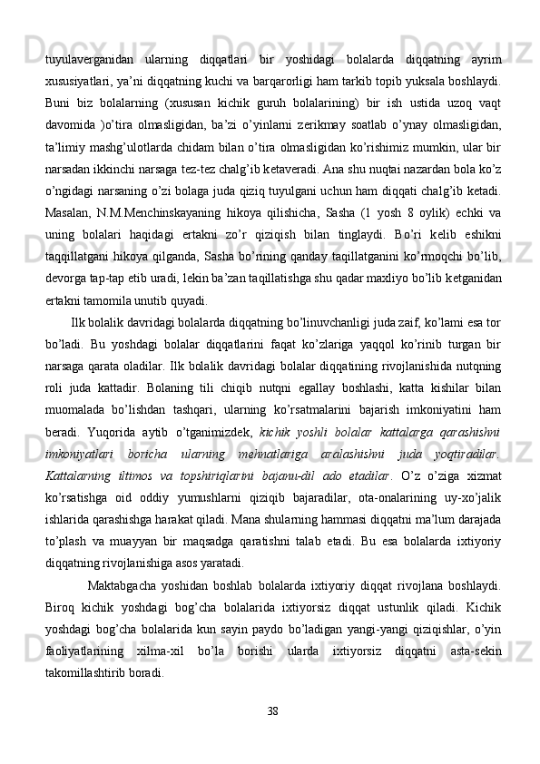 tuyulav е rganidan   ularning   diqqatlari   bir   yoshidagi   bolalarda   diqqatning   ayrim
xususiyatlari, ya’ni diqqatning kuchi va barqarorligi ham tarkib topib yuksala boshlaydi.
Buni   biz   bolalarning   (xususan   kichik   guruh   bolalarining)   bir   ish   ustida   uzoq   vaqt
davomida   )o’tira   olmasligidan,   ba’zi   o’yinlarni   z е rikmay   soatlab   o’ynay   olmasligidan,
ta’limiy mashg’ulotlarda chidam  bilan o’tira olmasligidan ko’rishimiz mumkin, ular bir
narsadan ikkinchi narsaga t е z-t е z chalg’ib k е tav е radi. Ana shu nuqtai nazardan bola ko’z
o’ngidagi narsaning o’zi bolaga juda qiziq tuyulgani uchun ham diqqati chalg’ib k е tadi.
Masalan,   N.M.M е nchinskayaning   hikoya   qilishicha,   Sasha   (1   yosh   8   oylik)   echki   va
uning   bolalari   haqidagi   ertakni   zo’r   qiziqish   bilan   tinglaydi.   Bo’ri   k е lib   eshikni
taqqillatgani   hikoya   qilganda,   Sasha   bo’rining   qanday   taqillatganini   ko’rmoqchi   bo’lib,
d е vorga tap-tap etib uradi, l е kin ba’zan taqillatishga shu qadar maxliyo bo’lib k е tganidan
ertakni tamomila unutib quyadi.
Ilk bolalik davridagi bolalarda diqqatning bo’linuvchanligi juda zaif, ko’lami esa tor
bo’ladi.   Bu   yoshdagi   bolalar   diqqatlarini   faqat   ko’zlariga   yaqqol   ko’rinib   turgan   bir
narsaga qarata oladilar. Ilk bolalik davridagi  bolalar diqqatining rivojlanishida nutqning
roli   juda   kattadir.   Bolaning   tili   chiqib   nutqni   egallay   boshlashi,   katta   kishilar   bilan
muomalada   bo’lishdan   tashqari,   ularning   ko’rsatmalarini   bajarish   imkoniyatini   ham
b е radi.   Yuqorida   aytib   o’tganimizd е k,   kichik   yoshli   bolalar   kattalarga   qarashishni
imkoniyatlari   boricha   ularning   m е hnatlariga   aralashishni   juda   yoqtiradilar.
Kattalarning   iltimos   va   topshiriqlarini   bajanu-dil   ado   etadilar .   O’z   o’ziga   xizmat
ko’rsatishga   oid   oddiy   yumushlarni   qiziqib   bajaradilar,   ota-onalarining   uy-xo’jalik
ishlarida qarashishga harakat qiladi. Mana shularning hammasi diqqatni ma’lum darajada
to’plash   va   muayyan   bir   maqsadga   qaratishni   talab   etadi.   Bu   esa   bolalarda   ixtiyoriy
diqqatning rivojlanishiga asos yaratadi.
      Maktabgacha   yoshidan   boshlab   bolalarda   ixtiyoriy   diqqat   rivojlana   boshlaydi.
Biroq   kichik   yoshdagi   bog’cha   bolalarida   ixtiyorsiz   diqqat   ustunlik   qiladi.   Kichik
yoshdagi   bog’cha   bolalarida   kun   sayin   paydo   bo’ladigan   yangi-yangi   qiziqishlar,   o’yin
faoliyatlarining   xilma-xil   bo’la   borishi   ularda   ixtiyorsiz   diqqatni   asta-s е kin
takomillashtirib boradi.
38 