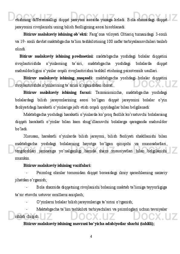 etishning   differensialligi   diqqat   jarayoni   asosida   yuzaga   keladi.   Bola   shaxsidagi   diqqat
jarayonini rivojlanishi uning bilish faolligining asosi hisoblanadi. 
Bitiruv malakaviy ishining   ob’ekti:   Farg’ona   viloyati Oltiariq tumanidagi 3-sonli
va 19 -  sonli davlat  maktabgacha ta’lim tashkilotining  100 nafar  tarbiyalanuvchilari tanlab
olindi. 
    Bitiruv   malakaviy   ishining   predmetini:   maktabgacha   yoshdagi   bolalar   diqqatini
rivojlantirishda   o’yinlarning   ta’siri,   maktabgacha   yoshdagi   bolalarda   diqqat
mahsuldorligini o’yinlar orqali rivojlantirishni tashkil etishning psixotexnik usullari.
Bitiruv   malakaviy   ishining   maqsadi:   maktabgacha   yoshdagi   bolalar   diqqat ini
rivojlantirishda o’yinlarining ta’siri ni o’rganishdan  iborat.
Bitiruv   malakaviy   ishining   farazi:   Taxminimizcha,   maktabgacha   yoshdagi
bolalardagi   bilish   jarayonlarining   asosi   bo’lgan   diqqat   jarayonini   bolalar   o’yin
faoliyatidagi harakatli o’yinlariga jalb etish orqali quyidagilar bilan belgilanadi: 
Maktabgacha yoshdagi harakatli o’yinlarda ko’proq faollik ko’rsatuvchi bolalarning
diqqati   harakatli   o’yinlar   bilan   kam   shug’illanuvchi   bolalarga   qaraganda   mahsuldor
bo’ladi.
Х ususan ,   harakatli   o’yinlarda   bilish   jarayoni,   bilish   faoliyati   shakllanishi   bilan
maktabgacha   yoshdagi   bolalarning   hayotga   bo’lgan   qiziqishi   va   munosabatlari ,
tengdoshlari   jamoasiga   yo’nalganligi   hamda   shaxs   xususiyatlari   bilan   belgilanishi
mumkin .
Bitiruv malakaviy ishining  vazifalari ׃
- Psixolog   olimlar   tomonidan   diqqat   bоrаsidаgi   ilmiy   qаrаshlаrning   nazariy
jihatdan o’rganish;
- Bola shaxsida diqqatning rivojlanishi bolaning maktab ta’limiga tayyorligiga
ta’sir etuvchi ustuvor omillarni aniqlash; 
- O’yinlarni bolalar bilish jarayonlariga ta’sirini o’rganish;
- M aktabgacha ta’lim tashkiloti tarbiyachilari  va psixologlari uchun tavsiyalar
ishlab chiqish.    
Bitiruv malakaviy ishining  mavzusi bo’yicha adabiyotlar sharhi (tahlili);
4 