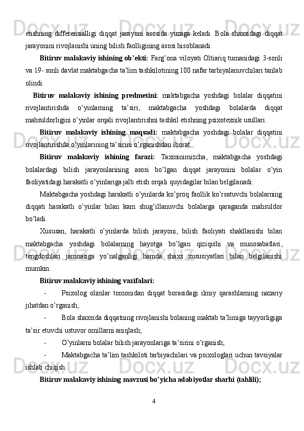 etishning   differensialligi   diqqat   jarayoni   asosida   yuzaga   keladi.   Bola   shaxsidagi   diqqat
jarayonini rivojlanishi uning bilish faolligining asosi hisoblanadi. 
Bitiruv malakaviy ishining   ob’ekti:   Farg’ona   viloyati Oltiariq tumanidagi 3-sonli
va 19 -  sonli davlat  maktabgacha ta’lim tashkilotining  100 nafar  tarbiyalanuvchilari tanlab
olindi. 
    Bitiruv   malakaviy   ishining   predmetini:   maktabgacha   yoshdagi   bolalar   diqqatini
rivojlantirishda   o’yinlarning   ta’siri,   maktabgacha   yoshdagi   bolalarda   diqqat
mahsuldorligini o’yinlar orqali rivojlantirishni tashkil etishning psixotexnik usullari.
Bitiruv   malakaviy   ishining   maqsadi:   maktabgacha   yoshdagi   bolalar   diqqat ini
rivojlantirishda o’yinlarining ta’siri ni o’rganishdan  iborat.
Bitiruv   malakaviy   ishining   farazi:   Taxminimizcha,   maktabgacha   yoshdagi
bolalardagi   bilish   jarayonlarining   asosi   bo’lgan   diqqat   jarayonini   bolalar   o’yin
faoliyatidagi harakatli o’yinlariga jalb etish orqali quyidagilar bilan belgilanadi: 
Maktabgacha yoshdagi harakatli o’yinlarda ko’proq faollik ko’rsatuvchi bolalarning
diqqati   harakatli   o’yinlar   bilan   kam   shug’illanuvchi   bolalarga   qaraganda   mahsuldor
bo’ladi.
Х ususan ,   harakatli   o’yinlarda   bilish   jarayoni,   bilish   faoliyati   shakllanishi   bilan
maktabgacha   yoshdagi   bolalarning   hayotga   bo’lgan   qiziqishi   va   munosabatlari ,
tengdoshlari   jamoasiga   yo’nalganligi   hamda   shaxs   xususiyatlari   bilan   belgilanishi
mumkin .
Bitiruv malakaviy ishining  vazifalari ׃
- Psixolog   olimlar   tomonidan   diqqat   bоrаsidаgi   ilmiy   qаrаshlаrning   nazariy
jihatdan o’rganish;
- Bola shaxsida diqqatning rivojlanishi bolaning maktab ta’limiga tayyorligiga
ta’sir etuvchi ustuvor omillarni aniqlash; 
- O’yinlarni bolalar bilish jarayonlariga ta’sirini o’rganish;
- M aktabgacha ta’lim tashkiloti tarbiyachilari  va psixologlari uchun tavsiyalar
ishlab chiqish.    
Bitiruv malakaviy ishining  mavzusi bo’yicha adabiyotlar sharhi (tahlili);
4