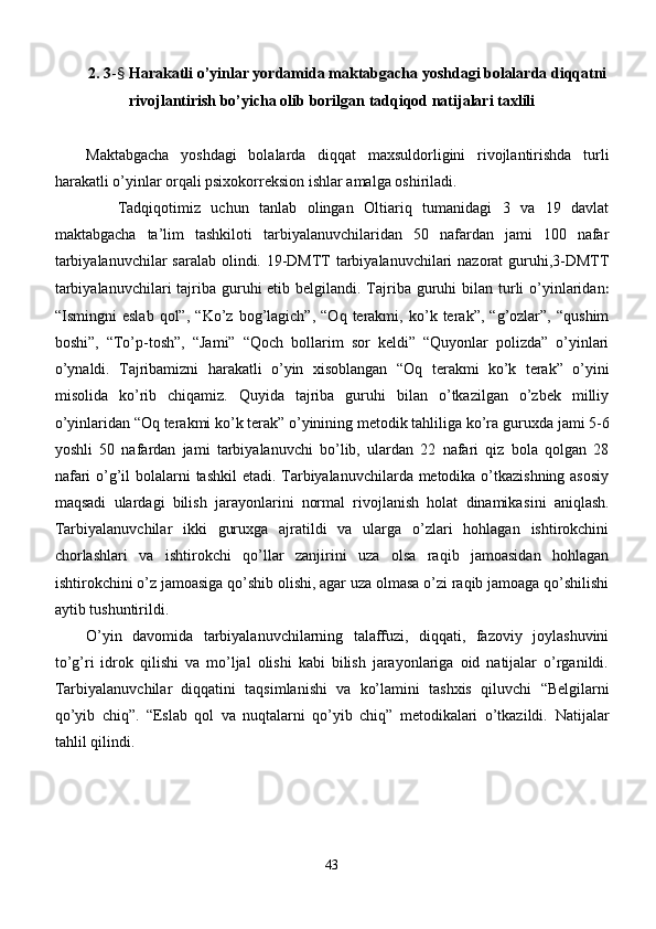 2. 3 - §   Harakatli o’yinlar yordamida maktabgacha yoshdagi bolalarda diqqatni
rivojlantirish bo’yicha olib borilgan tadqiqod natijalari taxlili
Maktabgacha   yoshdagi   bolalarda   diqqat   maxsuldorligini   rivojlantirishda   turli
harakatli o’yinlar orqali psixokorreksion ishlar amalga oshiriladi.
      Tadqiqotimiz   uchun   tanlab   olingan   Oltiariq   tumanidagi   3   va   19   davlat
maktabgacha   ta’lim   tashkiloti   tarbiyalanuvchilaridan   50   nafardan   jami   100   nafar
tarbiyalanuvchilar  saralab olindi. 19-DMTT tarbiyalanuvchilari  nazorat  guruhi,3-DMTT
tarbiyalanuvchilari  tajriba guruhi  etib belgilandi. Tajriba guruhi  bilan turli  o’yinlaridan :
“Ismingni   eslab   qol”,   “Ko’z   bog’lagich”,   “Oq   terakmi,   ko’k   terak”,   “g’ozlar”,   “qushim
boshi”,   “ To’p-tosh”,   “Jami”   “Qoch   bollarim   sor   keldi”   “Quyonlar   polizda”   o’yinlari
o’ynaldi.   Tajribamizni   harakatli   o’yin   xisoblangan   “Oq   terakmi   ko’k   terak”   o’yini
misolida   ko’rib   chiqamiz.   Quyida   tajriba   guruhi   bilan   o’tkazilgan   o’zbek   milliy
o’yinlaridan “Oq terakmi ko’k terak” o’yinining metodik tahliliga ko’ra g uruxda jami 5-6
yoshli   50   nafardan   jami   tarbiyalanuvchi   bo’lib,   ulardan   22   nafari   qiz   bola   qolgan   28
nafari  o’g’il  bolalarni tashkil  etadi. Tarbiyalanuvchilarda metodika o’tkazishning  asosiy
maqsadi   ulardagi   bilish   jarayonlarini   normal   rivojlanish   holat   dinamikas ini   aniqlash.
Tarbiyalanuvchilar   ikki   guruxga   ajratildi   va   ularga   o’zlari   hohlagan   ishtirokchini
chorlashlari   va   ishtirokchi   qo’llar   zanjirini   uza   olsa   raqib   jamoasidan   hohlagan
ishtirokchini o’z jamoasiga qo’shib olishi, agar uza olmasa o’zi raqib jamoaga qo’shilishi
aytib tushuntirildi.
O’yin   davomida   tarbiyalanuvchilarning   talaffuzi,   diqqati,   fazoviy   joylashuvini
to’g’ri   idrok   qilishi   va   mo’ljal   olishi   kabi   bilish   jarayonlariga   oid   natijalar   o’rganildi.
Tarbiyalanuvchilar   diqqatini   taqsimlanishi   va   ko’lamini   tashxis   qiluvchi   “Belgilarni
qo’yib   chiq”.   “Eslab   qol   va   nuqtalarni   qo’yib   chiq”   metodikalari   o’tkazildi.   Natijalar
tahlil qilindi.
43 